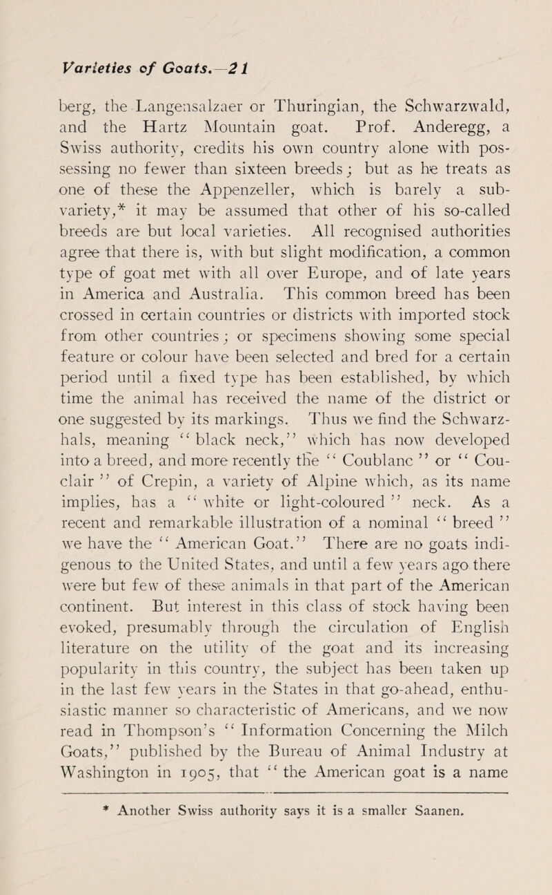berg, the Langensalzaer or Thuringian, the Schwarzwald, and the Hartz Mountain goat. Prof. Anderegg, a Swiss authority, credits his own country alone with pos¬ sessing no fewer than sixteen breeds j but as he treats as one of these the Appenzeller, which is barely a sub- variety,* it may be assumed that other of his so-called breeds are but local varieties. All recognised authorities agree that there is, with but slight modification, a common type of goat met with all over Europe, and of late years in America and Australia. This common breed has been crossed in certain countries or districts with imported stock from other countries; or specimens showing some special feature or colour have been selected and bred for a certain period until a fixed type has been established, by which time the animal has received the name of the district or one suggested by its markings. Thus we find the Schwarz- hals, meaning “ black neck,” which has now developed into a breed, and more recently the “ Coublanc ” or “ Cou- clair ” of Crepin, a variety of Alpine which, as its name implies, has a “ white or light-coloured ” neck. As a recent and remarkable illustration of a nominal “ breed ” we have the “ American Goat.” There are no goats indi¬ genous to the United States, and until a few years ago there were but few of these animals in that part of the American continent. But interest in this class of stock having been evoked, presumably through the circulation of English literature on the utility of the goat and its increasing popularity in this country, the subject has been taken up in the last few years in the States in that go-ahead, enthu¬ siastic manner so characteristic of Americans, and we now read in Thompson’s “ Information Concerning the Milch Goats,” published by the Bureau of Animal Industry at Washington in 1905, that “ the American goat is a name ♦ Another Swiss authority says it is a smaller Saanen.