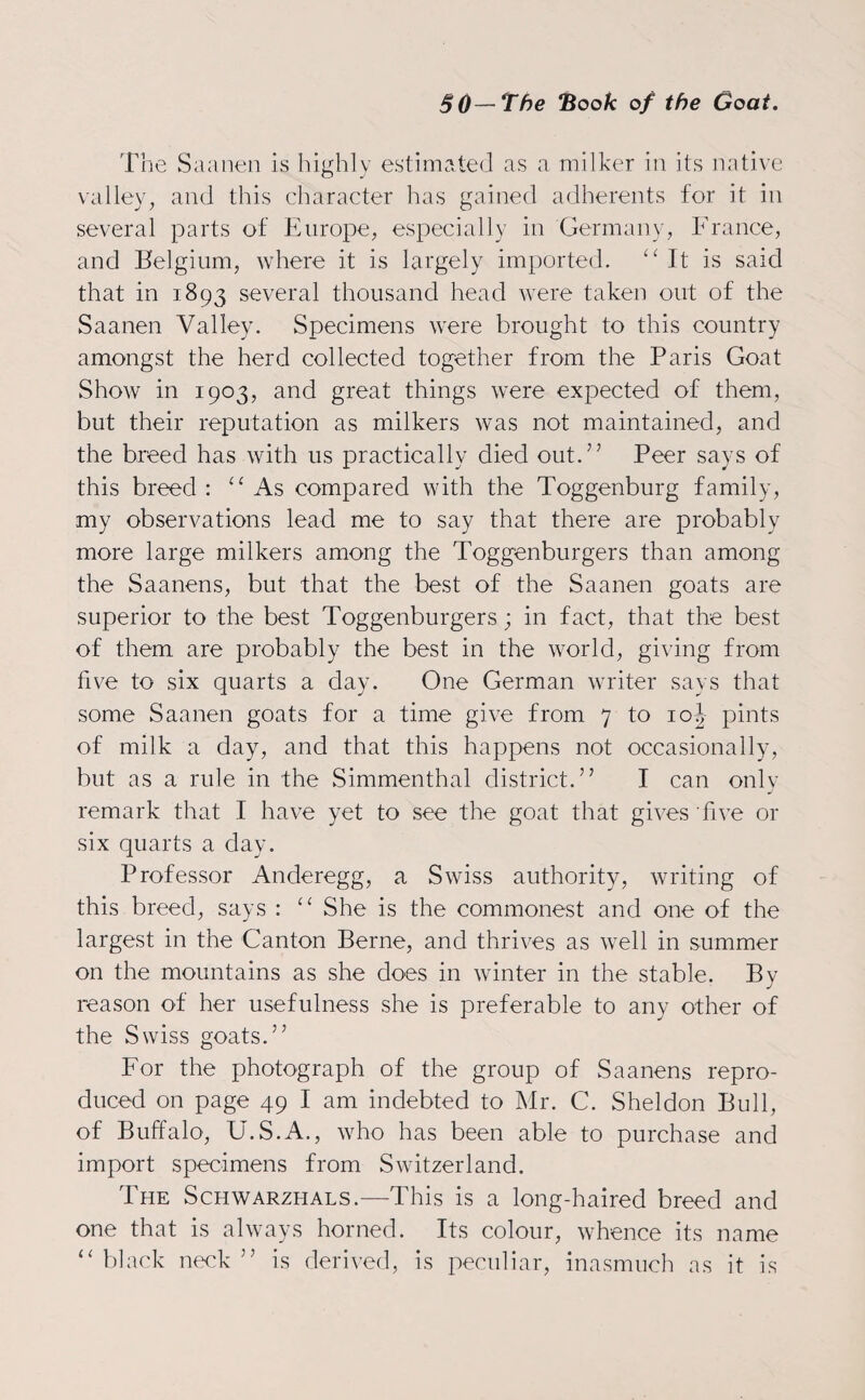 The Saanen is highly estimated as a milker in its native valley, and this character has gained adherents for it in several parts of Europe, especially in Germany, France, and Belgium, where it is largely imported. “It is said that in 1893 several thousand head were taken out of the Saanen Valley. Specimens were brought to this country amongst the herd collected together from the Paris Goat Show in 1903, and great things were expected of them, but their reputation as milkers was not maintained, and the breed has with us practically died out.7’ Peer says of this breed: “As compared with the Toggenburg family, my observations lead me to say that there are probably more large milkers among the Toggenburgers than among the Saanens, but that the best of the Saanen goats are superior to the best Toggenburgers; in fact, that the best of them are probably the best in the world, giving from five to six quarts a day. One German writer says that some Saanen goats for a time give from 7 to 10J pints of milk a day, and that this happens not occasionally, but as a rule in the Simmenthal district.” I can only remark that I have yet to see the goat that gives five or six quarts a day. Professor Anderegg, a Swiss authority, writing of this breed, says : “ She is the commonest and one of the largest in the Canton Berne, and thrives as well in summer on the mountains as she does in winter in the stable. By reason of her usefulness she is preferable to any other of the Swiss goats.75 For the photograph of the group of Saanens repro¬ duced on page 49 I am indebted to Mr. C. Sheldon Bull, of Buffalo, U.S.A., who has been able to purchase and import specimens from Switzerland. The Schwarzhals.—This is a long-haired breed and one that is always horned. Its colour, whence its name “ black neck 77 is derived, is peculiar, inasmuch as it is