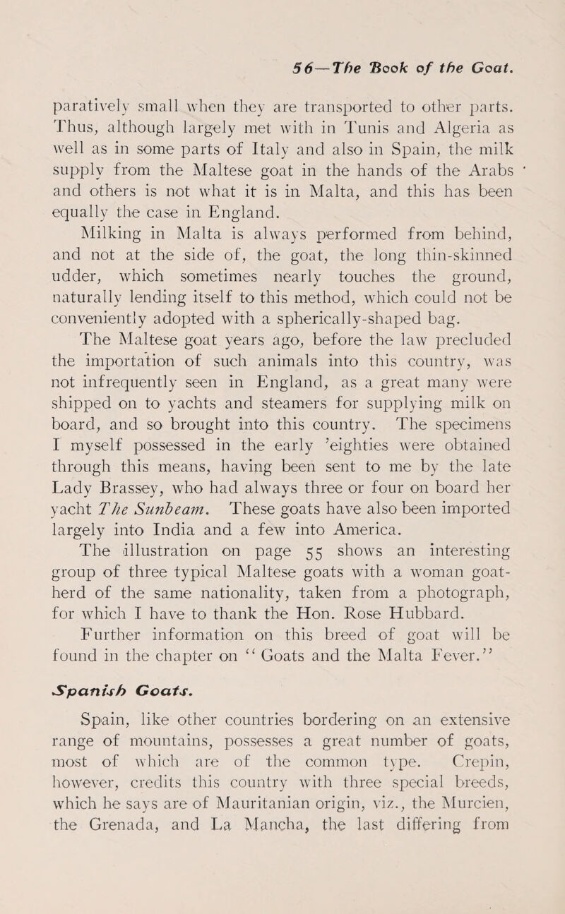 paratively small when they are transported to other parts. Thus, although largely met with in Tunis and Algeria as well as in some parts of Italy and also in Spain, the milk supply from the Maltese goat in the hands of the Arabs and others is not what it is in Malta, and this has been equally the case in England. Milking in Malta is always performed from behind, and not at the side of, the goat, the long thin-skinned udder, which sometimes nearly touches the ground, naturally lending itself to this method, which could not be conveniently adopted with a spherically-shaped bag. The Maltese goat years ago, before the law precluded the importation of such animals into this country, was not infrequently seen in England, as a great many were shipped on to yachts and steamers for supplying milk on board, and so brought into this country. The specimens I myself possessed in the early ’eighties were obtained through this means, having been sent to me by the late Lady Brassey, who had always three or four on board her yacht The Sunbeam. These goats have also been imported largely into India and a few into America. The Illustration on page 55 shows an interesting group of three typical Maltese goats with a woman goat¬ herd of the same nationality, taken from a photograph, for which I have to thank the Hon. Rose Hubbard. Further information on this breed of goat will be found in the chapter on “ Goats and the Malta Fever.” Spanish Goats. Spain, like other countries bordering on an extensive range of mountains, possesses a great number of goats, most of which are of the common type. Crepin, however, credits this country with three special breeds, which he says are of Mauritanian origin, viz., the Murcien, the Grenada, and La Mancha, the last differing from