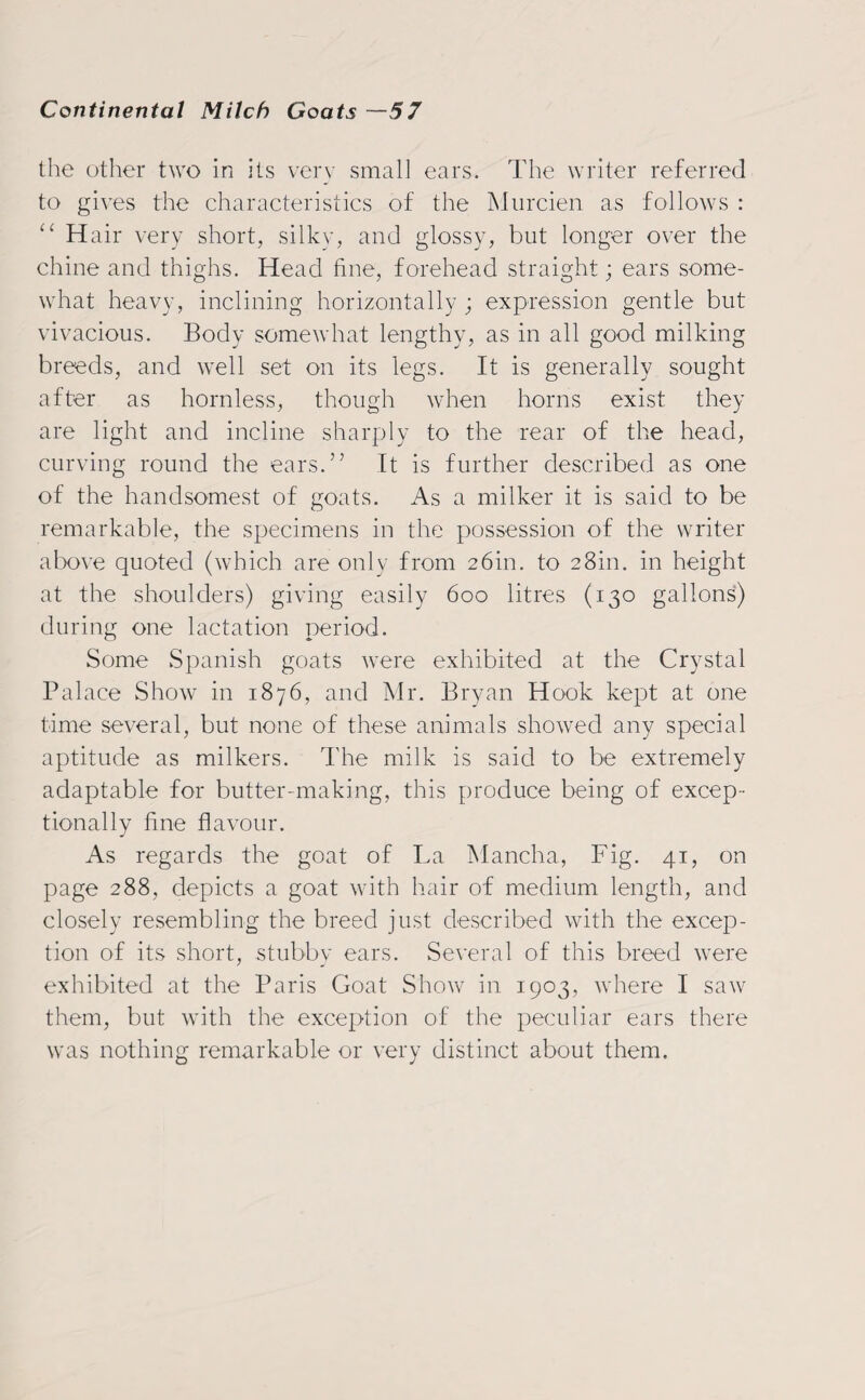 the other two in its very small ears. The writer referred to gives the characteristics of the Murcien as follows : “ Hair very short, silky, and glossy, but longer over the chine and thighs. Head fine, forehead straight; ears some¬ what heavy, inclining horizontally ; expression gentle but vivacious. Body somewhat lengthy, as in all good milking breeds, and well set on its legs. It is generally sought after as hornless, though when horns exist they are light and incline sharply to the rear of the head, curving round the ears.” It is further described as one of the handsomest of goats. As a milker it is said to be remarkable, the specimens in the possession of the writer above quoted (which are only from 26m. to 28m. in height at the shoulders) giving easily 600 litres (130 gallons) during one lactation period. Some Spanish goats were exhibited at the Crystal Palace Show in 1876, and Mr. Bryan Hook kept at one time several, but none of these animals showed any special aptitude as milkers. The milk is said to be extremely adaptable for butter-making, this produce being of excep¬ tionally fine flavour. As regards the goat of La Mancha, Fig. 41, on page 288, depicts a goat with hair of medium length, and closely resembling the breed just described with the excep¬ tion of its short, stubby ears. Several of this breed were exhibited at the Paris Goat Show in 1903, where I saw them, but with the exception of the peculiar ears there was nothing remarkable or very distinct about them.