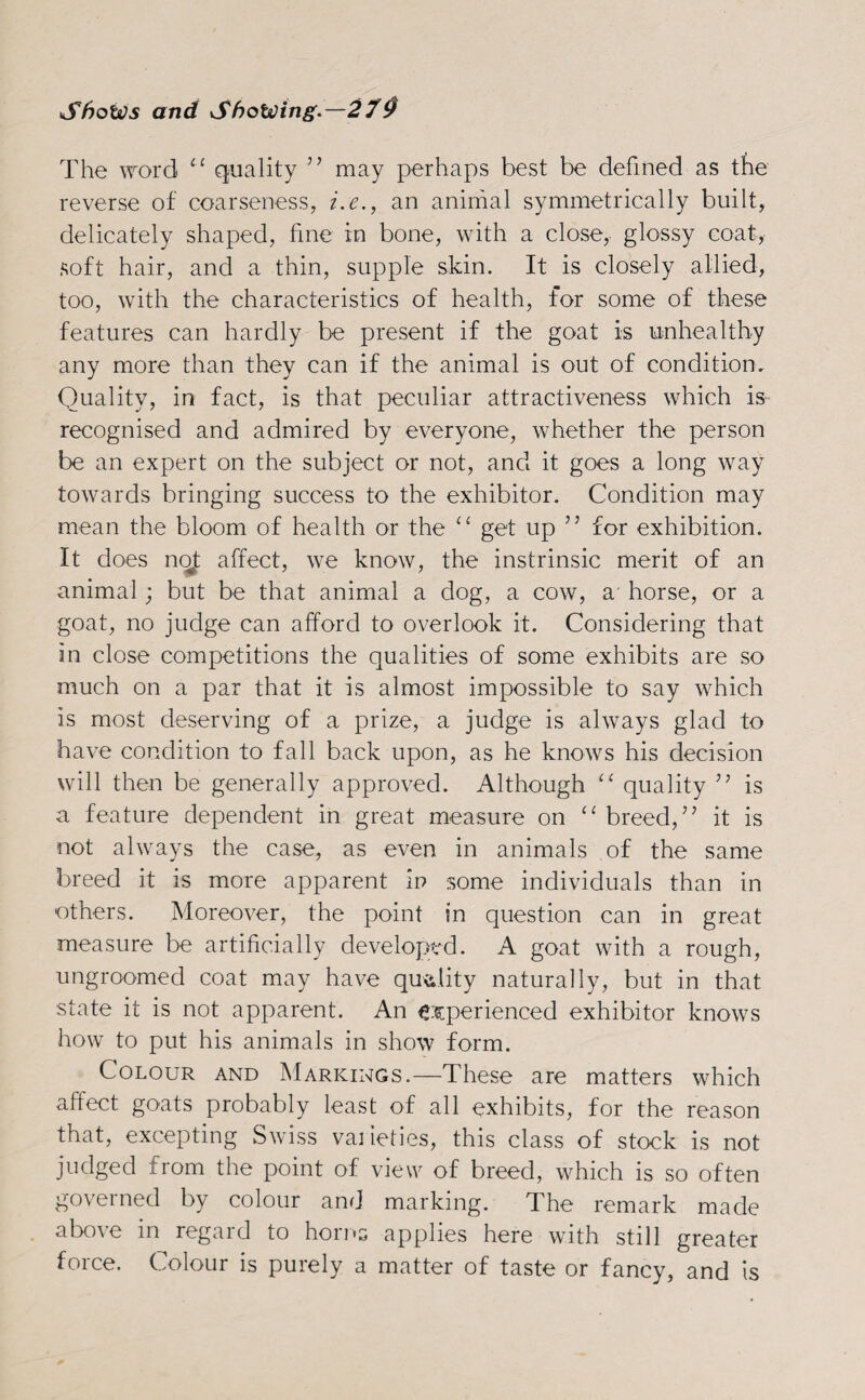 The word “ quality ” may perhaps best be defined as the reverse of coarseness, i.e., an animal symmetrically built, delicately shaped, fine in bone, with a close, glossy coat, soft hair, and a thin, supple skin. It is closely allied, too, with the characteristics of health, for some of these features can hardly be present if the goat is unhealthy any more than they can if the animal is out of condition. Quality, in fact, is that peculiar attractiveness which is recognised and admired by everyone, whether the person be an expert on the subject or not, and it goes a long way towards bringing success to the exhibitor. Condition may mean the bloom of health or the “ get up ” for exhibition. It does not affect, we know, the instrinsic merit of an animal; but be that animal a dog, a cow, a horse, or a goat, no judge can afford to overlook it. Considering that in close competitions the qualities of some exhibits are so much on a par that it is almost impossible to say which is most deserving of a prize, a judge is always glad to have condition to fall back upon, as he knows his decision will then be generally approved. Although “ quality ” is a feature dependent in great measure on “ breed,’’ it is not always the case, as even in animals of the same breed it is more apparent in some individuals than in others. Moreover, the point in question can in great measure be artificially developed. A goat with a rough, ungroomed coat may have quality naturally, but in that state it is not apparent. An experienced exhibitor knows how to put his animals in show form. Colour and Markings.—These are matters which affect goats probably least of all exhibits, for the reason that, excepting Swiss vai ieties, this class of stock is not judged from the point of view of breed, which is so often governed by colour and marking. The remark made above in regard to horns applies here with still greater force. Colour is purely a matter of taste or fancy, and is