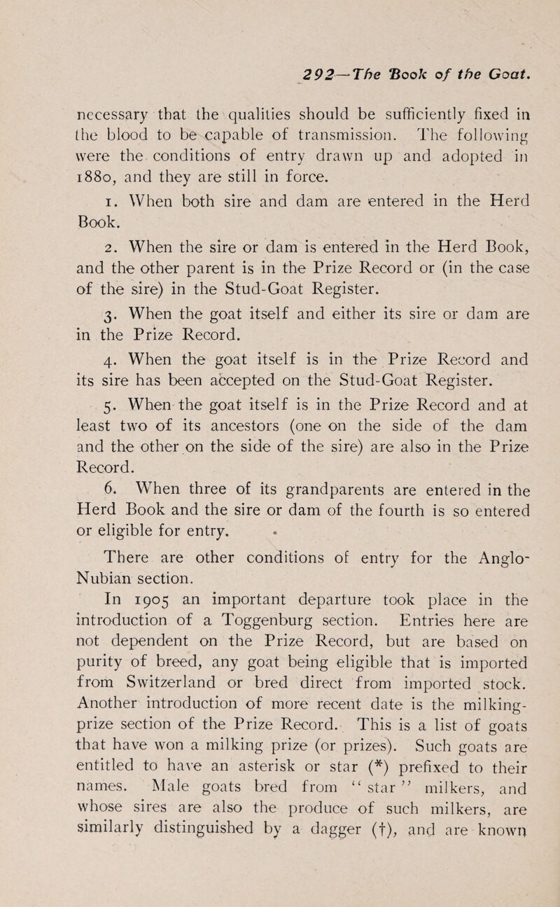 necessary that the qualities should be sufficiently fixed in the blood to be capable of transmission. The following were the conditions of entry drawn up and adopted in 1880, and they are still in force. 1. When both sire and dam are entered in the Herd Book. 2. When the sire or dam is entered in the Herd Book, and the other parent is in the Prize Record or (in the case of the sire) in the Stud-Goat Register. 3. When the goat itself and either its sire or dam are in the Prize Record. 4. When the goat itself is in the Prize Record and its sire has been accepted on the Stud-Goat Register. 5. When the goat itself is in the Prize Record and at least two of its ancestors (one on the side of the dam and the other on the side of the sire) are also in the Prize Record. 6. When three of its grandparents are entered in the Herd Book and the sire or dam of the fourth is so entered or eligible for entry. There are other conditions of entry for the Anglo- Nubian section. In 1905 an important departure took place in the introduction of a Toggenburg section. Entries here are not dependent on the Prize Record, but are based on purity of breed, any goat being eligible that is imported from Switzerland or bred direct from imported stock. Another introduction of more recent date is the milking- prize section of the Prize Record. This is a list of goats that have won a milking prize (or prizes). Such goats are entitled to have an asterisk or star (*) prefixed to their names. Male goats bred from “ star ” milkers, and whose sires are also the produce of such milkers, are similarly distinguished by a dagger (f), and are known