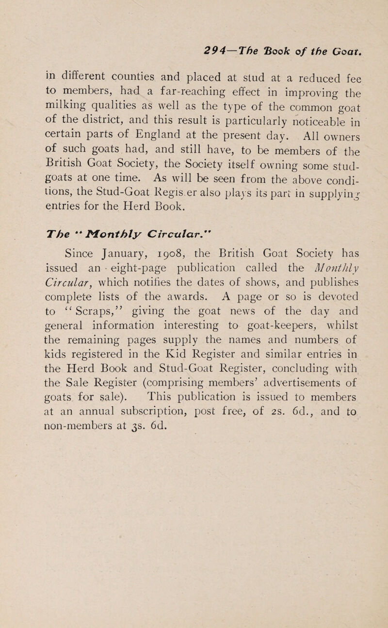 in different counties and placed at stud at a reduced fee to members, had a far-reaching effect in improving the milking qualities as well as the type of the common goat of the district, and this result is particularly noticeable in certain parts of England at the present day. All owners of such goats had, and still have, to be members of the British Goat Society, the Society itself owning some stud- goats at one time. As will be seen from the above condi¬ tions, the Stud-Goat Regis.er also plays its part in supplying entries for the Herd Book. The “Monthly Circular Since January, 1908, the British Goat Society has issued an • eight-page publication called the Monthly Circular, which notifies the dates of shows, and publishes complete lists of the awards. A page or so is devoted to “ Scraps,” giving the goat news of the day and general information interesting to goat-keepers, whilst the remaining pages supply the names and numbers of kids registered in the Kid Register and similar entries in the Herd Book and Stud-Goat Register, concluding with the Sale Register (comprising members’ advertisements of goats for sale). This publication is issued to members at an annual subscription, post free, of 2s. 6d., and to non-members at 3s. 6d.