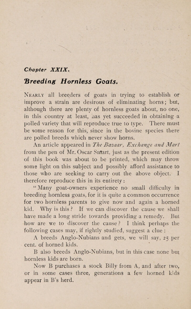 !Breeding Hornless Goats. Nearly all breeders of goats in trying to establish or improve a strain are desirous of eliminating horns; but, although there are plenty of hornless goats about, no one, in this country at least, has yet succeeded in obtaining a polled variety that will reproduce true to type. There must be some reason for this, since in the bovine species there are polled breeds which never show horns. An article appeared in The Bazaar, Exchange and Mart from the pen of Mr. Oscar Smart, just as the present edition of this book was about to be printed, which may throw some light on this subject and possibly afford assistance to those who are seeking to carry out the above object. I therefore reproduce this in its entirety: “Many goat-owners experience no small difficulty in breeding hornless goats, for it is quite a common occurrence for two hornless parents to give now and again a horned kid. Why is this ? If we can discover the cause we shall have made a long stride towards providing a remedy. But how are we to discover the cause? I think perhaps the following cases may, if rightly studied, suggest a clue : A breeds Anglo-Nubians and gets, we will say, 25 per cent, of horned kids. B also breeds Anglo-Nubians, but in this case none but hornless kids are born. Now B purchases a stock Billy from A, and after two, or in some cases three, generations a few horned kids appear in B’s herd.