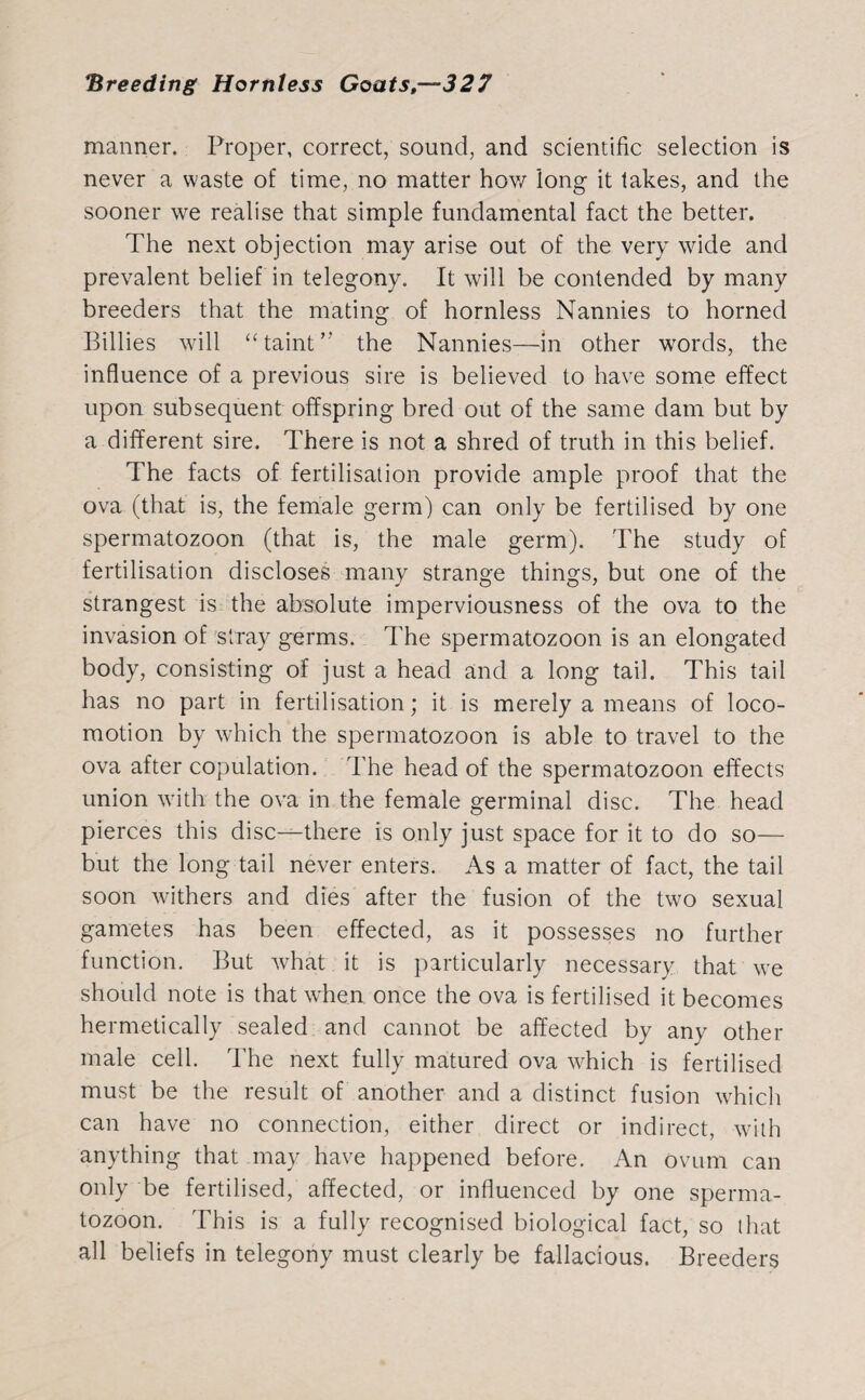 manner. Proper, correct, sound, and scientific selection is never a waste of time, no matter how long it lakes, and the sooner we realise that simple fundamental fact the better. The next objection may arise out of the very wide and prevalent belief in telegony. It will be contended by many breeders that the mating of hornless Nannies to horned Billies will “taint” the Nannies—in other words, the influence of a previous sire is believed to have some effect upon subsequent offspring bred out of the same dam but by a different sire. There is not a shred of truth in this belief. The facts of fertilisation provide ample proof that the ova (that is, the female germ) can only be fertilised by one spermatozoon (that is, the male germ). The study of fertilisation discloses many strange things, but one of the strangest is the absolute imperviousness of the ova to the invasion of stray germs. The spermatozoon is an elongated body, consisting of just a head and a long tail. This tail has no part in fertilisation; it is merely a means of loco¬ motion by which the spermatozoon is able to travel to the ova after copulation. The head of the spermatozoon effects union with the ova in the female germinal disc. The head pierces this disc-^-there is only just space for it to do so— but the long tail never enters. As a matter of fact, the tail soon withers and dies after the fusion of the two sexual gametes has been effected, as it possesses no further function. But what it is particularly necessary that we should note is that when once the ova is fertilised it becomes hermetically sealed and cannot be affected by any other male cell. The next fully matured ova which is fertilised must be the result of another and a distinct fusion which can have no connection, either direct or indirect, with anything that may have happened before. An ovum can only be fertilised, affected, or influenced by one sperma¬ tozoon. This is a fully recognised biological fact, so that all beliefs in telegony must clearly be fallacious. Breeders