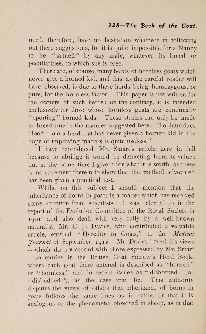 need, therefore, have no hesitation whatever in following out these suggestions, for it is quite impossible for a Nanny to be “tainted’’ by any male, whatever its breed or peculiarities, to which she is bred. There are, of course, many herds of hornless goats which never give a horned kid, and this, as the careful reader will have observed, is due to these herds being homozygous, or pure, for the hornless factor. This paper is not written for the owners of such herds; on the contrary, it is intended exclusively for those whose hornless goats are continually “sporting” horned kids. These strains can only be made to breed true in the manner suggested here. To introduce blood from a herd that has never given a horned kid in the hope of improving matters is quite useless.” I have reproduced Mr. Smart’s article here in full because to abridge it would be detracting from its value ; but at the same time I give it for what it is worth, as there is no statement therein to show that the method advocated has been given a practical test. Whilst on this subject I should mention that the inheritance of horns in goats is a matter which has received some attention from scient'sts. It was referred to in the report of the Evolution Committee of the Royal Society in 1901, and also dealt with very fully by a well-known naturalist, Mr. C. J. Davies, who contributed a valuable article, entitled “ Heredity in Goats,” to the Medical Journal of September, 1912. Mr. Davies based his views —which do not accord with those expressed by Mr. Smart —on entries in the British Goat Society’s Herd Book, where each goat there entered is described as “horned” or “hornless,” and in recent issues as “dishorned” (or “disbudded”), as the case may be. This authority disputes the views of others that inheritance of horns in goats follows the same lines as in cattle, or that it is analogous to the phenomena observed in sheep, as in that
