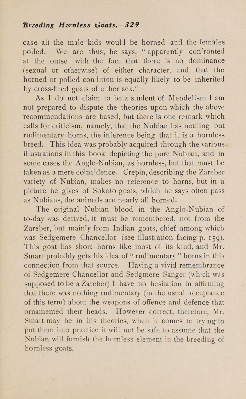 case all the male kids wouli be horned and the females polled. We are thus, he says, “ apparently confronted at the outse with the fact that there is no dominance (sexual or otherwise) of either character, and that the horned or polled con.lition is equally likely to be inherited by cross-bred goats of either sex.” As I do not claim to be a student of Mendel ism I am not prepared to dispute the theories upon which the above recommendations are based, but there is one remark which calls for criticism, namely, that the Nubian has nothing but rudimentary horns, the inference being that it is a hornless breed. This idea was probably acquired through the various illustrations in this book depicting the pure Nubian, and in some cases the Anglo-Nubian, as hornless, but that must be taken as a mere coincidence. Crepin, describing the Zareber variety of Nubian, makes no reference to horns, but in a picture he gives of Sokoto goats, which he says often pass as Nubians, the animals are nearly all horned. The original Nubian blood in the Anglo-Nubian of to-day was derived, it must be remembered, not from the Zareber, but mainly from Indian goats, chief among which was Sedgemere Chancellor (see illustration facing p. 159). This goat has short horns like most of its kind, and Mr. Smart probably gets his idea of *• rudimentary ” horns in this connection from that source. Having a vivid remembrance of Sedgemere Chancellor and Sedgmere Sanger (which was supposed to be a Zareber) I have no hesitation in affirming that there was nothing rudimentary (in the usual acceptance of this term) about the weapons of offence and defence that ornamented their heads. However correct, therefore, Mr. Smart may be in his theories, when it comes to trying to put them into practice it will not be safe to assume that the Nubian will furnish the hornless element in the breeding of hornless goats.
