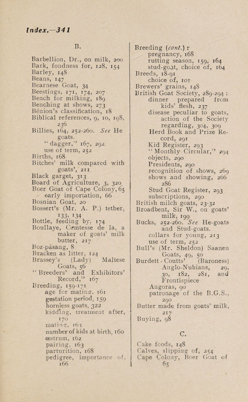 B. Barbellion, Dr., on milk, 200 Bark, fondness for, 128, 154 Barley, 148 Beans, 147 Bearnese Goat, 34 Beestings, 171, 174, 207 Bench for milking, 189 Benching at shows, 273 Benion’s classification, 18 Biblical references, 9, 10, 198, 236 Billies, 164, 252-260. See He goats. “ dagger,” 167, 292. use of term, 252 Births, 168 Bitches’ milk compared with goats’, 211 Black garget, 313 Board of Agriculture, 3, 320 Boer Goat of Cape Colony, 65 early importation, 66 Bosnian Goat, 20 Bossert’s (Mr. A. P.) tether. J33’ *34 Bottle, feeding by. 174 Boullaye, C^mtesse de la, a maker of goats’ milk butter, 217 Boz-pasang, 8 Bracken as litter, 124 Brassey’s (Lady) Maltese Goats, 56 “ Breeders’ and Exhibitors’ Record,” 167 Breeding, 159-171 age for mating, 161 gestation period, 159 hornless goats, 322 kidding, treatment after, 170 mating, t01 number of kids at birth, 160 oestrum, 162 pairing, 163 parturition, 168 pedigree, importance of, 166 Breeding (cont.) r pregnancy, 168 rutting season, 159, 164 stud-goat, choice of, 164 Breeds, 18-91 choice of, 101 Brewers’ grains, 148 British Goat Society, 289-294 : dinner prepared from kids’ flesh, 237 disease peculiar to goats, action of the Society regarding, 304, 309 Herd Book and Prize Re¬ cord, 291 Kid Register, 293 “ Monthly Circular,” 294 objects, 290 Presidents, 290 recognition of shows, 269 shows and showing, 266 286 Stud Goat Register, 293 subscriptions, 290 British milch goats, 23-32 Broadbent, Sir W., on goats’ milk, 199 Bucks, 252-260. See He-goats and Stud-goats, collars for young, 213 use of term, 252 Bull’s (Mr. Sheldon) Saanen Goats, 49, 50 Burdett - Coutts’ (Baroness) Anglo-Nubians, 29, 30, 182, 281, and Frontispiece Angoras, 90 patronage of the B.G.S., 290 Butter made from goats’ milk, 217 Buying, 98 C. Cake foods, 148 Calves, slipping of, 254 Cape Colony, Boer Goat of 65