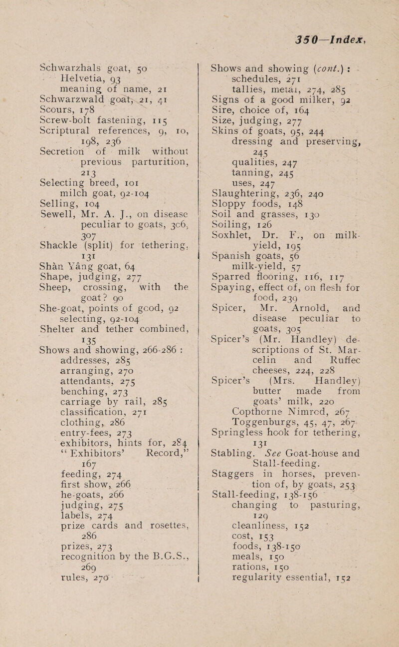 Schwarzhals goat, 50 Helvetia, 93 meaning of name, 21 Schwarzwald goat, 21, 41 Scours, 178 Screw-bolt fastening, 115 Scriptural references, 9, 10, 198, 236 Secretion of milk without previous parturition, 213 Selecting breed, 101 milch goat, 92-104 Selling, 104 Sewell, Mr. A. J., on disease peculiar to goats, 306. 3° 7 Shackle (split) for tethering. I3I Shan Yang goat, 64 Shape, judging, 277 Sheep, crossing, with the goat? go She-goat, points of good, 92 selecting, 92-104 Shelter and tether combined, *35 Shows and showing, 266-286 : addresses, 285 arranging, 270 attendants, 275 benching, 273 carriage by rail, 285 classification, 271 clothing, 286 entry-fees, 273 exhibitors, hints for, 284 “ Exhibitors’ Record,” 167 feeding, 274 first show, 266 he-goats, 266 judging, 275 labels, 274 prize cards and rosettes, 286 prizes, 273 recognition by the B.G.S., 269 rules, 270 Shows and showing (cont.) : schedules, 271 tallies, metai, 274, 285 Signs of a good milker, 92 Sire, choice of, 164 Size, judging, 277 Skins of goats, 95, 244 dressing and preserving, 245 qualities, 247 tanning, 245 uses, 247 Slaughtering, 236, 240 Sloppy foods, 148 Soil and grasses, 130 Soiling, 126 Soxhlet, Dr. F., on milk- yield, 195 Spanish goats, 56 milk-yield, 57 Sparred flooring, 116, 117 Spaying, effect of, on flesh for food, 239 Spicer, Mr. Arnold, and disease peculiar to goats, 305 Spicer’s (Mr. Handley) de¬ scriptions of St. Mar- celin and Ruffec cheeses, 224, 228 Spicer’s (Mrs. Handley) butter made from goats’ milk, 220 Copthorne Nimrod, 267 Toggenburgs, 45, 47, 267 Springless hook for tethering, J31 Stabling. See Goat-house and Stall-feeding. Staggers in horses, preven¬ tion of, by goats, 253 Stall-feeding, 138-156 changing to pasturing, 129 cleanliness, 152 cost, 153 foods, 138-150 meals, 150 rations, 150 regularity essential, 152