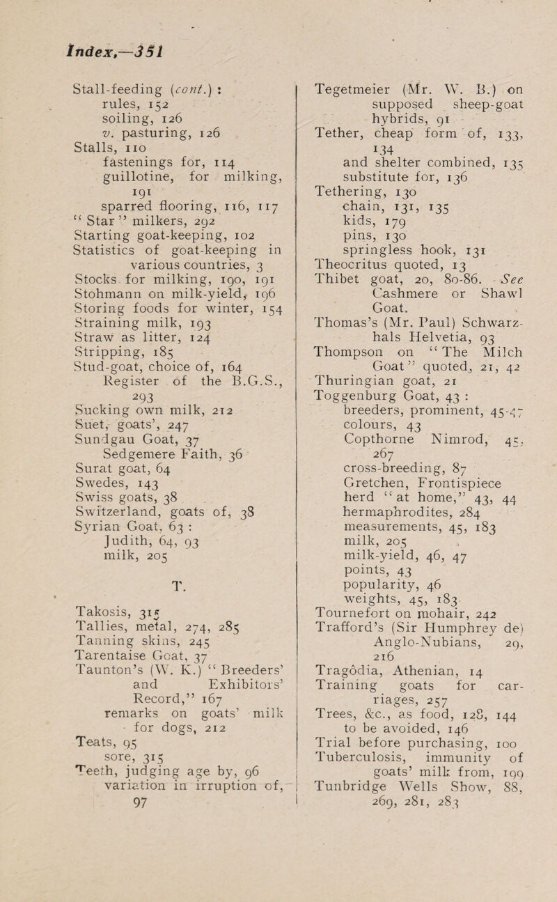 Stall-feeding (cont.) : rules, 152 soiling, 126 v. pasturing, 126 Stalls, no fastenings for, 114 guillotine, for milking, I9I sparred flooring, 116, 117 “ Star” milkers, 2g2 Starting goat-keeping, 102 Statistics of goat-keeping in various countries, 3 Stocks, for milking, 190, 191 Stohmann on milk-yield, 196 Storing foods for winter, 154 Straining milk, 193 Straw as litter, 124 Stripping, 185 Stud-goat, choice of, 164 Register of the B.G.S., 293 Sucking own milk, 212 Suet, goats’, 247 Sundgau Goat, 37 Sedgemere Faith, 36 Surat goat, 64 Swedes, 143 Swiss goats, 38 Switzerland, goats of, 38 Syrian Goat, 63 : Judith, 64, 93 milk, 205 T. Takosis, 315 Tallies, metal, 274, 285 Tanning skins, 245 Tarentaise Goat, 37 Taunton’s (W. K.) “ Breeders’ and Exhibitors’ Record,” 167 remarks on goats’ milk for dogs, 212 Teats, 95 sore, 315 Teeth, judging age by, 96 variation in irruption of, 97 Tegetmeier (Mr. W. B.) on supposed sheep-goat hybrids, 91 Tether, cheap form of, 133, 134 and shelter combined, 135 substitute for, 136 Tethering, 130 chain, 131, 135 kids, 179 pins, 130 springless hook, 131 Theocritus quoted, 13 Thibet goat, 20, 80-86. See Cashmere or Shawl Goat. Thomas’s (Mr. Paul) Schwarz- hals Helvetia, 93 Thompson on “ The Milch Goat” quoted, 21, 42 Thuringian goat, 21 Toggenburg Goat, 43 : breeders, prominent, 45-47 colours, 43 Copthorne Nimrod, 45, 267 cross-breeding, 87 Gretchen, Frontispiece herd “ at home,” 43, 44 hermaphrodites, 284 measurements, 45, 183 milk, 205 milk-yield, 46, 47 points, 43 popularity, 46 weights, 45, 183 Tournefort on mohair, 242 Trafford’s (Sir Humphrey de) Anglo-Nubians, 29, 216 Tragodia, Athenian, 14 Training goats for car¬ riages, 257 Trees, &c., as food, 128, 144 to be avoided, 146 Trial before purchasing, 100 Tuberculosis, immunity of goats’ milk from, 199 Tunbridge Wells Show, 88, 269, 281, 283