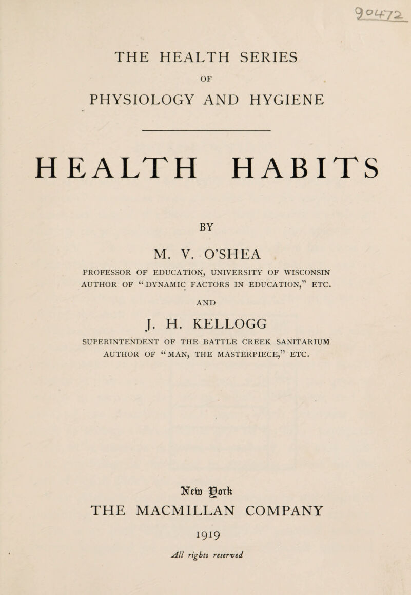 9.°if72. THE HEALTH SERIES OF PHYSIOLOGY AND HYGIENE HEALTH HABITS BY M. V. O’SHEA PROFESSOR OF EDUCATION, UNIVERSITY OF WISCONSIN AUTHOR OF “DYNAMIC FACTORS IN EDUCATION,” ETC. « ' AND J. H. KELLOGG SUPERINTENDENT OF THE BATTLE CREEK SANITARIUM AUTHOR OF “MAN, THE MASTERPIECE,” ETC. THE MACMILLAN COMPANY 1919 All rights reserved.