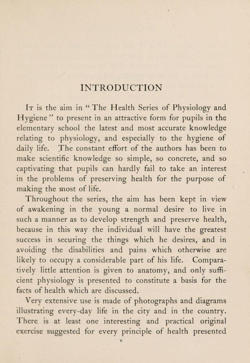 INTRODUCTION It is the aim in £C The Health Series of Physiology and Hygiene ” to present in an attractive form for pupils in the elementary school the latest and most accurate knowledge relating to physiology, and especially to the hygiene of daily life. The constant effort of the authors has been to make scientific knowledge so simple, so concrete, and so captivating that pupils can hardly fail to take an interest in the problems of preserving health for the purpose of making the most of life. Throughout the series, the aim has been kept in view of awakening in the young a normal desire to live in such a manner as to develop strength and preserve health, because in this way the individual will have the greatest success in securing the things which he desires, and in avoiding the disabilities and pains which otherwise are likely to occupy a considerable part of his life. Compara¬ tively little attention is given to anatomy, and only suffi¬ cient physiology is presented to constitute a basis for the facts of health which are discussed. Very extensive use is made of photographs and diagrams illustrating every-day life in the city and in the country. There is at least one interesting and practical original exercise suggested for every principle of health presented