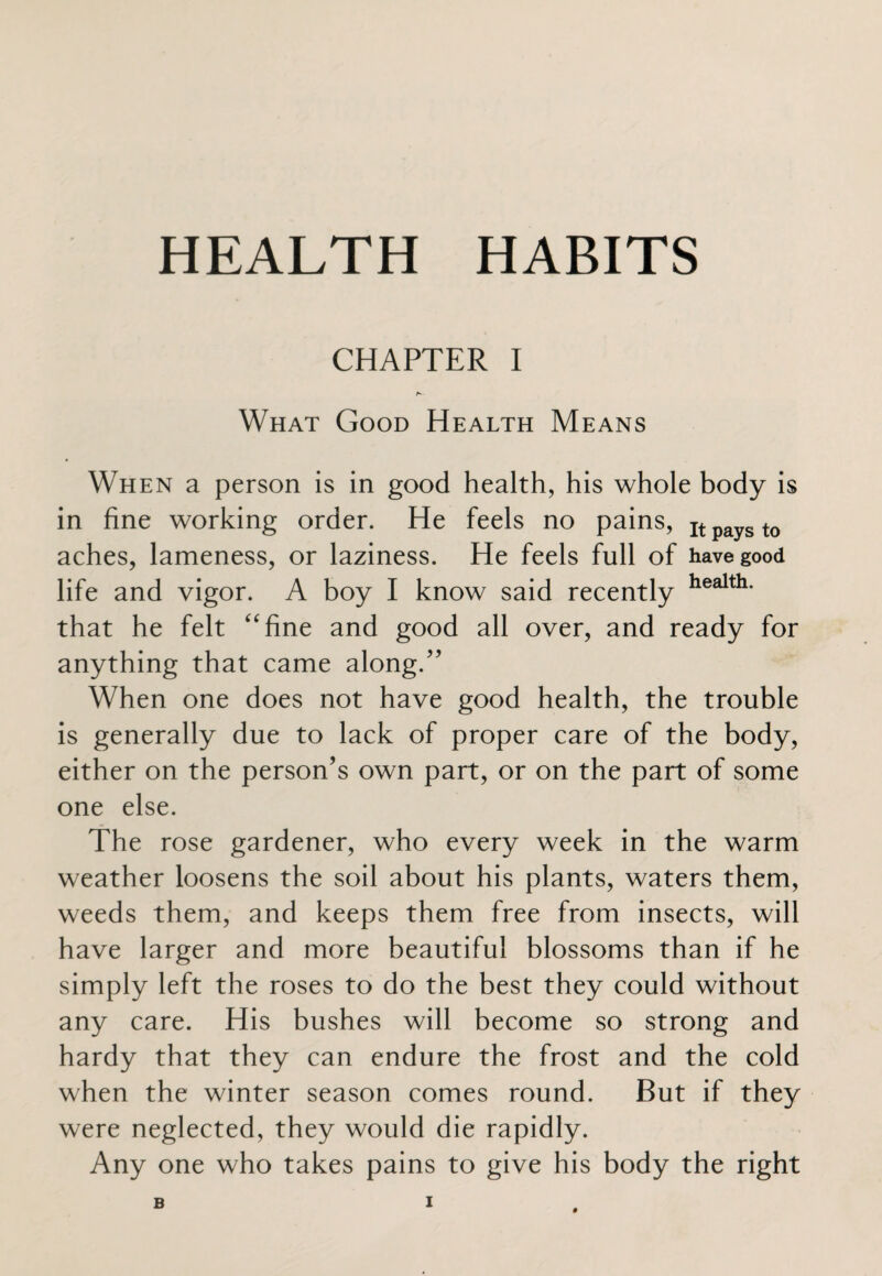 CHAPTER I What Good Health Means When a person is in good health, his whole body is in fine working order. He feels no pains, It pays t0 aches, lameness, or laziness. He feels full of have good life and vigor. A boy I know said recently health* that he felt “fine and good all over, and ready for anything that came along.” When one does not have good health, the trouble is generally due to lack of proper care of the body, either on the person’s own part, or on the part of some one else. The rose gardener, who every week in the warm weather loosens the soil about his plants, waters them, weeds them, and keeps them free from insects, will have larger and more beautiful blossoms than if he simply left the roses to do the best they could without any care. His bushes will become so strong and hardy that they can endure the frost and the cold when the winter season comes round. But if they were neglected, they would die rapidly. Any one who takes pains to give his body the right