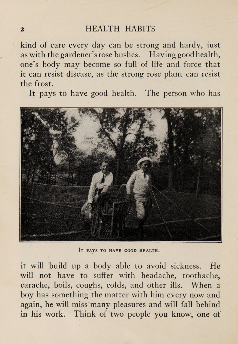 kind of care every day can be strong and hardy, just as with the gardener’s rose bushes. Having good health, one’s body may become so full of life and force that it can resist disease, as the strong rose plant can resist the frost. It pays to have good health. The person who has It pays to have good health. it will build up a body able to avoid sickness. He will not have to suffer with headache, toothache, earache, boils, coughs, colds, and other ills. When a boy has something the matter with him every now and again, he will miss many pleasures and will fall behind in his work. Think of two people you know, one of