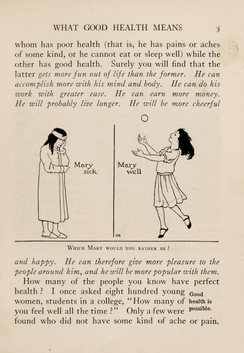 whom has poor health (that is, he has pains or aches of some kind, or he cannot eat or sleep well) while the other has good health. Surely you will find that the latter gets more fun out of life than the former. He can accomplish more with his mind and body. He can do his work with greater ease. He can earn more money. He will probably live longer. He will be more cheerful o Which Mary would you rather re? and happy. He can therefore give more pleasure to the people around him, and he will be more popular with them. How many of the people you know have perfect health ? I once asked eight hundred young Good women, students in a college, “How many of health is you feel well all the time ?” Only a few were P0SSlble- found who did not have some kind of ache or pain.
