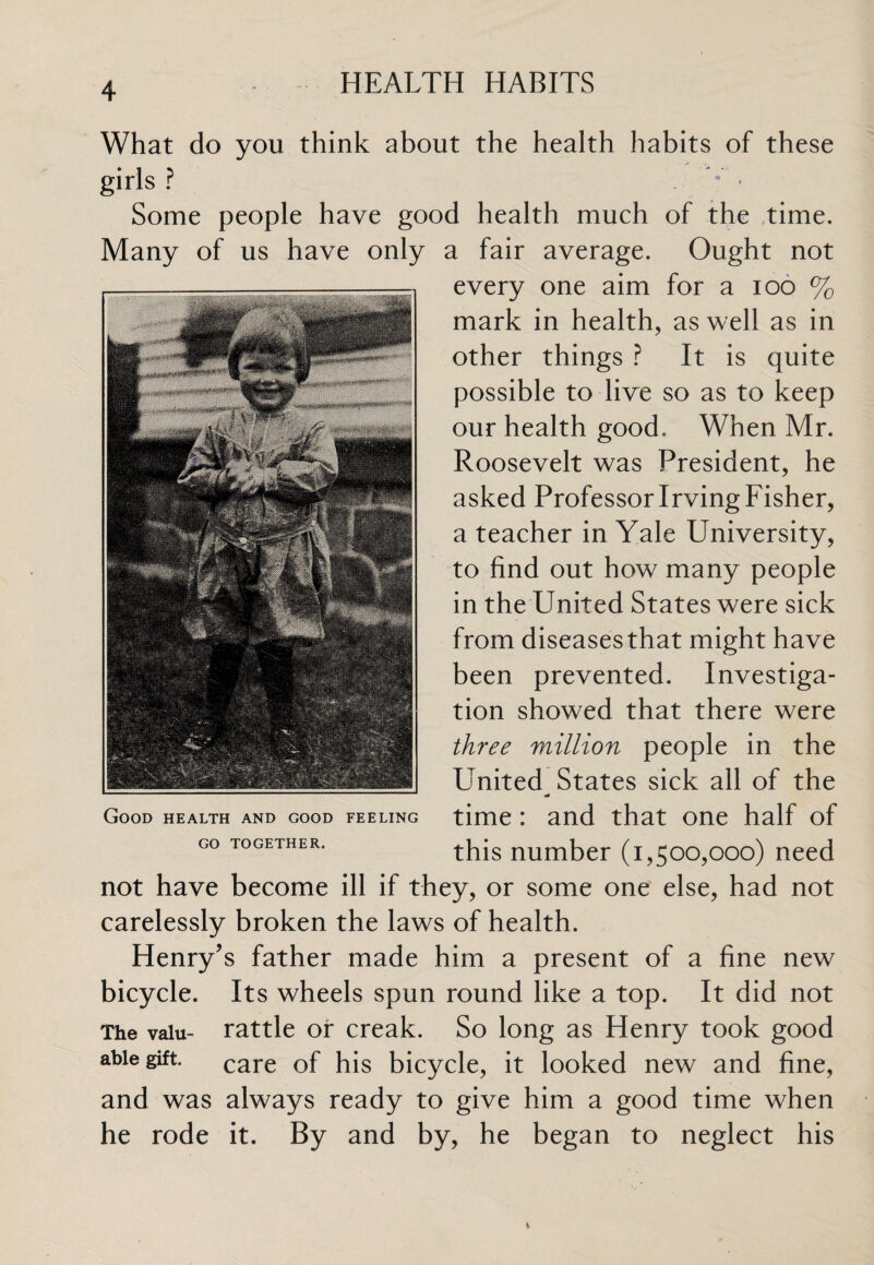 What do you think about the health habits of these girls ? Some people have good health much of the time. Many of us have only a fair average. Ought not every one aim for a ioo % mark in health, as well as in other things ? It is quite possible to live so as to keep our health good. When Mr. Roosevelt was President, he asked Professor Irving Fisher, a teacher in Yale University, to find out how many people in the United States were sick from diseasesthat might have been prevented. Investiga¬ tion showed that there were three million people in the United^ States sick all of the time: and that one half of this number (1,500,000) need not have become ill if they, or some one else, had not carelessly broken the laws of health. Henry’s father made him a present of a fine new bicycle. Its wheels spun round like a top. It did not The valu- rattle or creak. So long as Henry took good able gift. care Gf his bicycle, it looked new and fine, and was always ready to give him a good time when he rode it. By and by, he began to neglect his Good health and good feeling GO TOGETHER.