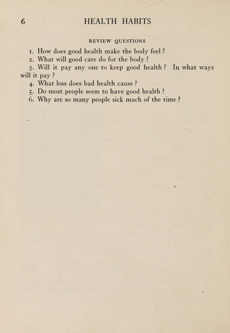 REVIEW QUESTIONS 1. How does good health make the body feel ? 2. What will good care do for the body ? 3. Will it pay any one to keep good health ? In what ways will it pay ? 4. What loss does bad health cause ? 5. Do most people seem to have good health ? 6. Why are so many people sick much of the time ?