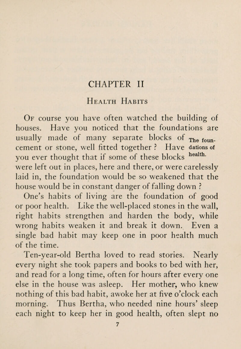 Health Habits Of course you have often watched the building of houses. Have you noticed that the foundations are usually made of many separate blocks of The foun_ cement or stone, well fitted together ? Have dations of you ever thought that if some of these blocks health* were left out in places, here and there, or were carelessly laid in, the foundation would be so weakened that the house would be in constant danger of falling down ? One’s habits of living are the foundation of good or poor health. Like the well-placed stones in the wall, right habits strengthen and harden the body, while wrong habits weaken it and break it down. Even a single bad habit may keep one in poor health much of the time. Ten-year-old Bertha loved to read stories. Nearly every night she took papers and books to bed with her, and read for a long time, often for hours after every one else in the house was asleep. Her mother, who knew nothing of this bad habit, awoke her at five o’clock each morning. Thus Bertha, who needed nine hours’ sleep each night to keep her in good health, often slept no