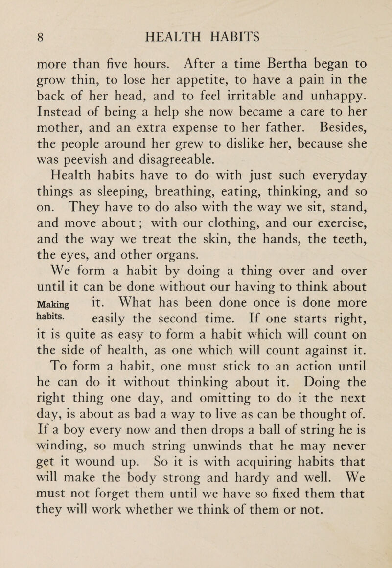 more than five hours. After a time Bertha began to grow thin, to lose her appetite, to have a pain in the back of her head, and to feel irritable and unhappy. Instead of being a help she now became a care to her mother, and an extra expense to her father. Besides, the people around her grew to dislike her, because she was peevish and disagreeable. Health habits have to do with just such everyday things as sleeping, breathing, eating, thinking, and so on. They have to do also with the way we sit, stand, and move about; with our clothing, and our exercise, and the way we treat the skin, the hands, the teeth, the eyes, and other organs. We form a habit by doing a thing over and over until it can be done without our having to think about Making it. What has been done once is done more habits- easily the second time. If one starts right, it is quite as easy to form a habit which will count on the side of health, as one which will count against it. To form a habit, one must stick to an action until he can do it without thinking about it. Doing the right thing one day, and omitting to do it the next day, is about as bad a way to live as can be thought of. If a boy every now and then drops a ball of string he is winding, so much string unwinds that he may never get it wound up. So it is with acquiring habits that will make the body strong and hardy and well. We must not forget them until we have so fixed them that they will work whether we think of them or not.