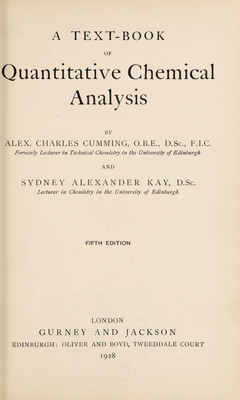 OF Quantitative Chemical Analysis BY ALEX. CHARLES CUMMING, O.B.E., D.Sc., F.I.C. Formerly Lecturer in Technical Chemistry in the University of Edinburgh AND SYDNEY ALEXANDER KAY, D.Sc. Lecturer in Chemistry in the Ujiiversity of Edinburgh FIFTH EDITION LONDON GURNEY AND JACKSON EDINBURGH: OLIVER AND BOYD, TWEEDDALE COURT 1928