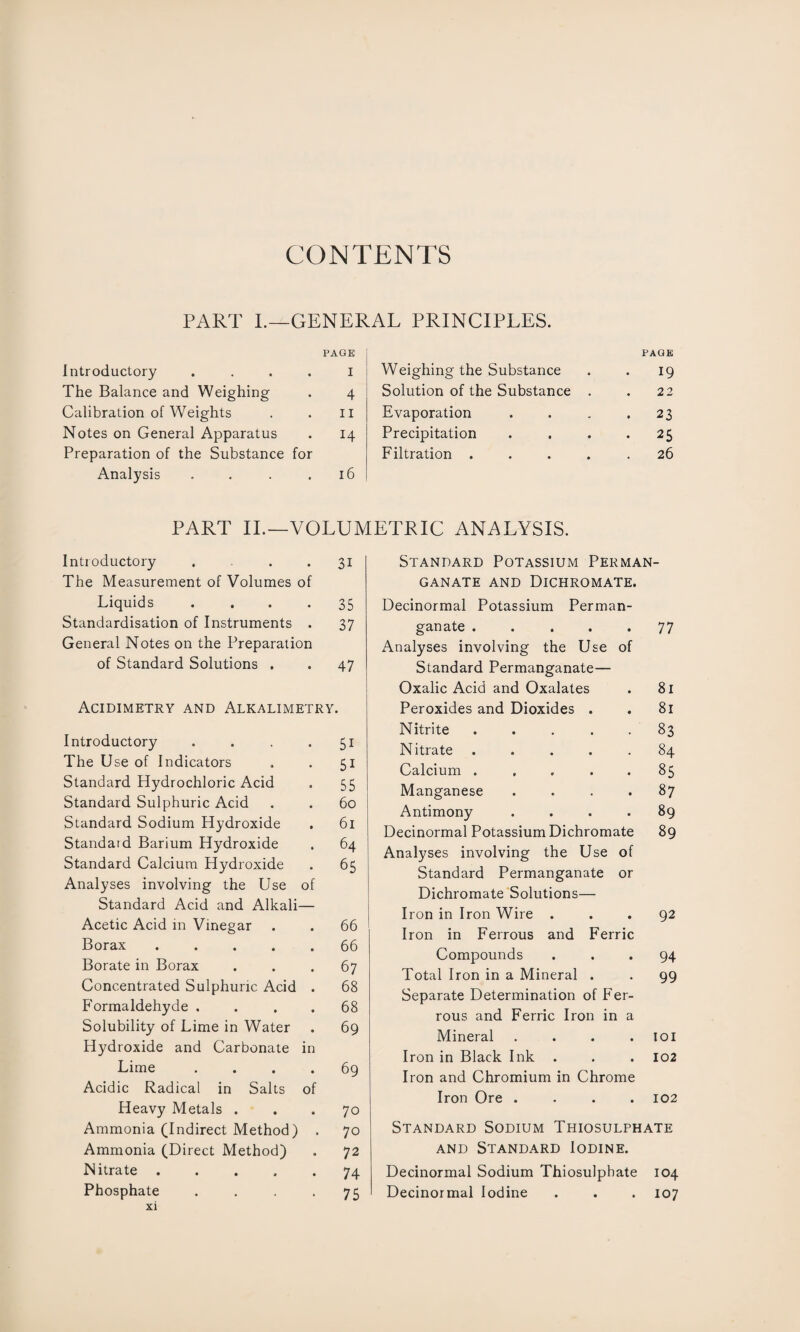 CONTENTS PART I.—GENERAL PRINCIPLES. Introductory .... PAGE 1 The Balance and Weighing 4 Calibration of Weights 11 Notes on General Apparatus 14 Preparation of the Substance for Analysis .... 16 Weighing the Substance PAGE 19 Solution of the Substance . 22 Evaporation . 23 Precipitation • 25 Filtration .... 26 PART II.—VOLUMETRIC ANALYSIS. Introductory ... 31 The Measurement of Volumes of Liquids • 35 Standardisation of Instruments . 37 General Notes on the Preparation of Standard Solutions . . 47 Acidimetry and Alkalimetry. Introductory 5i The Use of Indicators 5i Standard Hydrochloric Acid 55 Standard Sulphuric Acid 60 Standard Sodium Hydroxide 61 Standaid Barium Hydroxide 64 Standard Calcium Hydroxide Analyses involving the Use Standard Acid and Alkali of 65 Acetic Acid in Vinegar • 66 Borax .... • 66 Borate in Borax # 67 Concentrated Sulphuric Acid • 68 Formaldehyde . • 68 Solubility of Lime in Water Hydroxide and Carbonate • in 69 Lime Acidic Radical in Salts • of 69 Heavy Metals . • 70 Ammonia (Indirect Method) • 70 Ammonia (Direct Method) • 7 2 Nitrate .... • 74 Phosphate xi • 75 Standard Potassium Perman¬ ganate and Dichromate. Decinormal Potassium Perman- ganate .... • 77 Analyses involving the Use of Standard Permanganate— Oxalic Acid and Oxalates 81 Peroxides and Dioxides . 81 Nitrite .... 83 Nitrate .... 84 Calcium .... 85 Manganese 87 Antimony 89 Decinormal Potassium Dichromate 89 Analyses involving the Use of Standard Permanganate or Dichromate Solutions— Iron in Iron Wire . • 92 Iron in Ferrous and Ferric Compounds ... 94 Total Iron in a Mineral . . 99 Separate Determination of Fer¬ rous and Ferric Iron in a Mineral . . . . 101 Iron in Black Ink . . . 102 Iron and Chromium in Chrome Iron Ore .... 102 Standard Sodium Thiosulphate and Standard Iodine. Decinormal Sodium Thiosulphate 104 Decinormal Iodine . . . 107