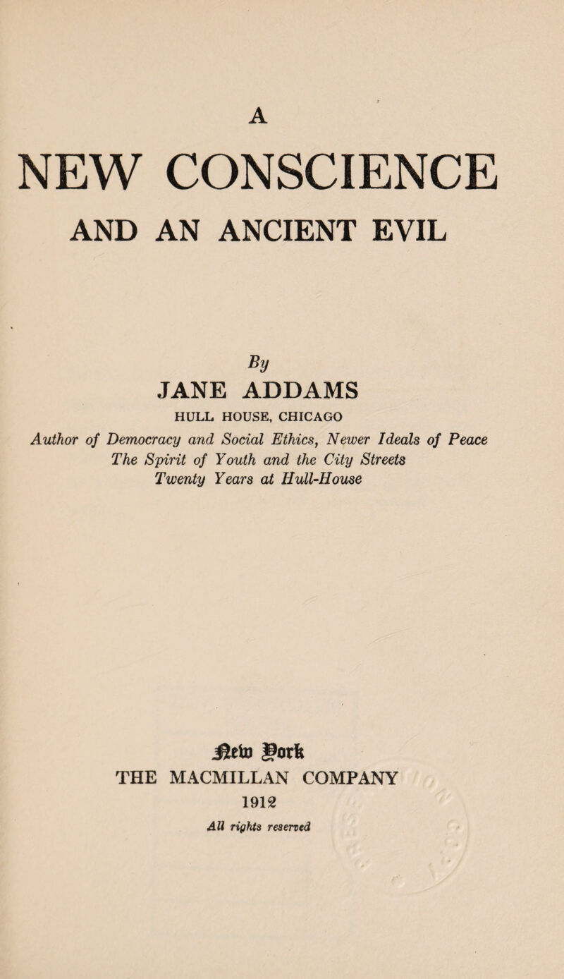 A NEW CONSCIENCE AND AN ANCIENT EVIL By JANE ADDAMS HULL HOUSE, CHICAGO Author of Democracy and Social Ethics, Newer Ideals of Peace The Spirit of Youth and the City Streets Twenty Years at Hull-House Jleto gorfe THE MACMILLAN COMPANY 1912 All rights reserved