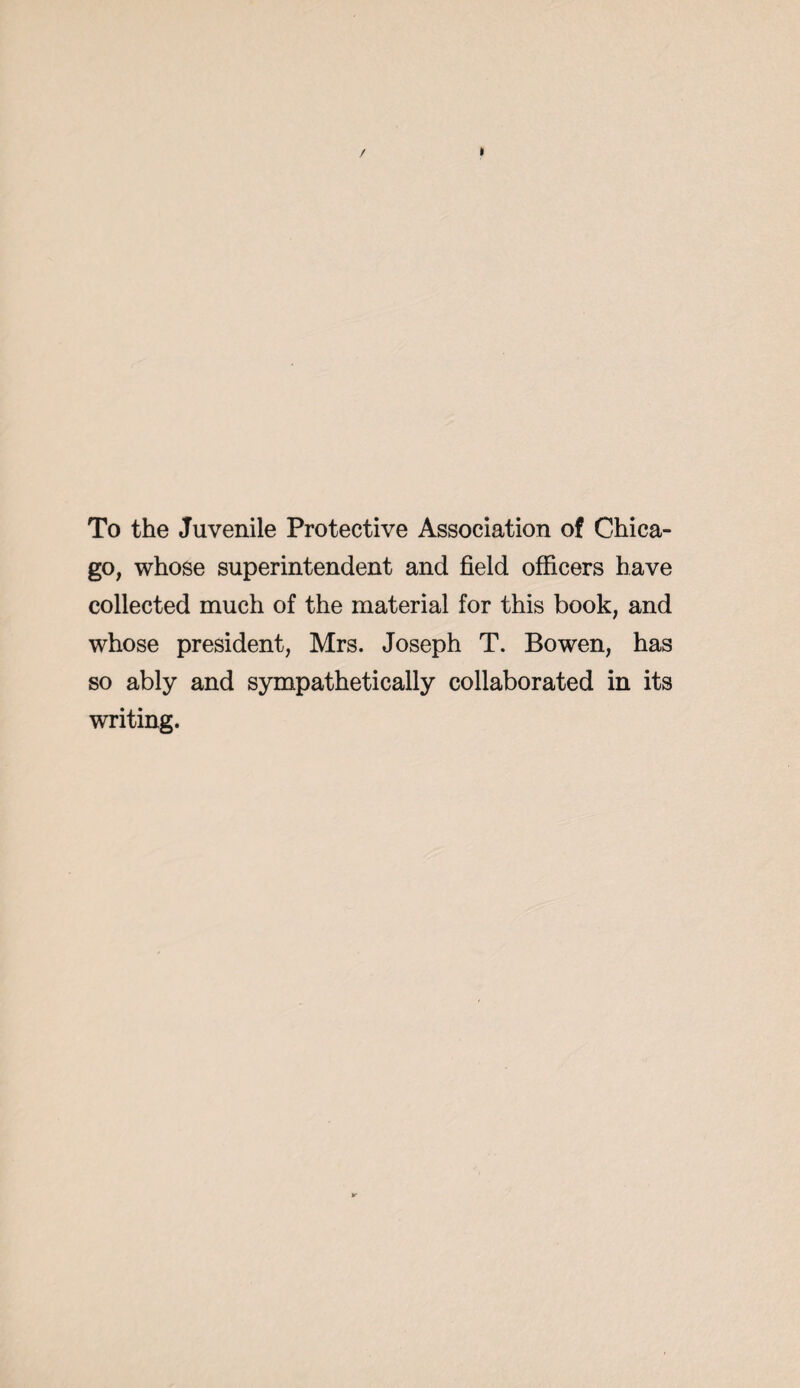 To the Juvenile Protective Association of Chica¬ go, whose superintendent and field officers have collected much of the material for this book, and whose president, Mrs. Joseph T. Bowen, has so ably and sympathetically collaborated in its writing.