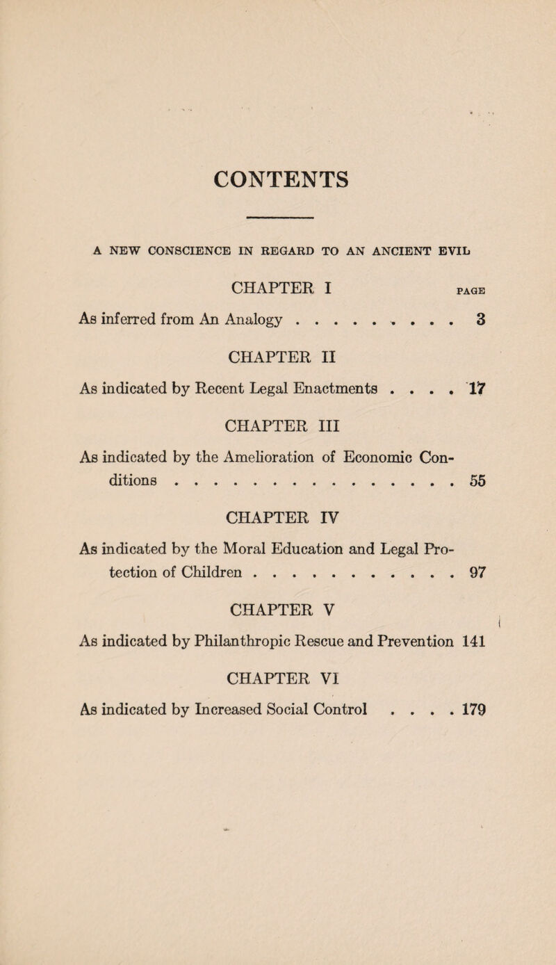 CONTENTS A NEW CONSCIENCE IN REGARD TO AN ANCIENT EVIL CHAPTER I PAGE As inferred from An Analogy., . . . 3 CHAPTER II As indicated by Recent Legal Enactments . . CHAPTER III . . 17 As indicated by the Amelioration of Economic Con¬ ditions .55 CHAPTER IV As indicated by the Moral Education and Legal Pro¬ tection of Children.97 CHAPTER V As indicated by Philanthropic Rescue and Prevention 141 CHAPTER VI As indicated by Increased Social Control .... 179