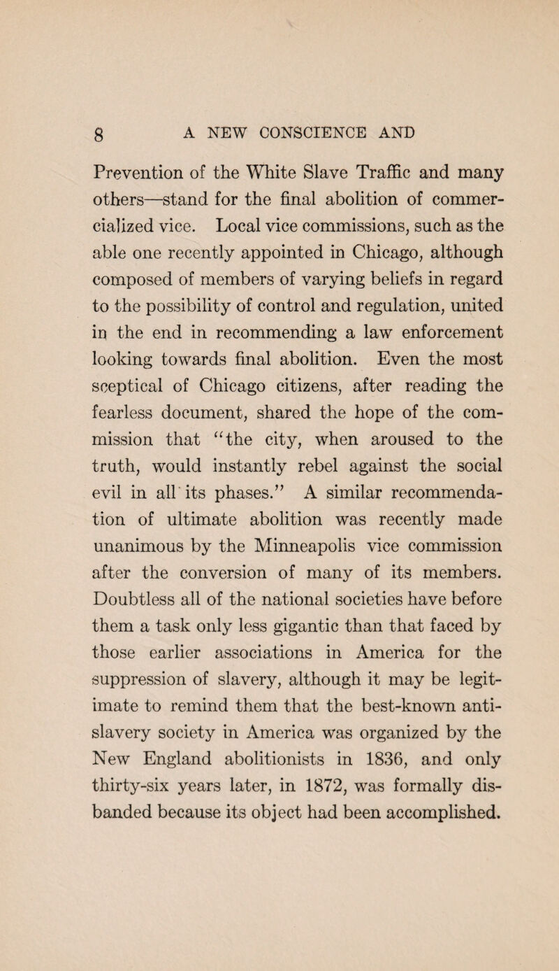 Prevention of the White Slave Traffic and many others—stand for the final abolition of commer¬ cialized vice. Local vice commissions, such as the able one recently appointed in Chicago, although composed of members of varying beliefs in regard to the possibility of control and regulation, united in the end in recommending a law enforcement looking towards final abolition. Even the most sceptical of Chicago citizens, after reading the fearless document, shared the hope of the com¬ mission that “the city, when aroused to the truth, would instantly rebel against the social evil in alb its phases.” A similar recommenda¬ tion of ultimate abolition was recently made unanimous by the Minneapolis vice commission after the conversion of many of its members. Doubtless all of the national societies have before them a task only less gigantic than that faced by those earlier associations in America for the suppression of slavery, although it may be legit¬ imate to remind them that the best-known anti¬ slavery society in America was organized by the New England abolitionists in 1836, and only thirty-six years later, in 1872, was formally dis¬ banded because its object had been accomplished.