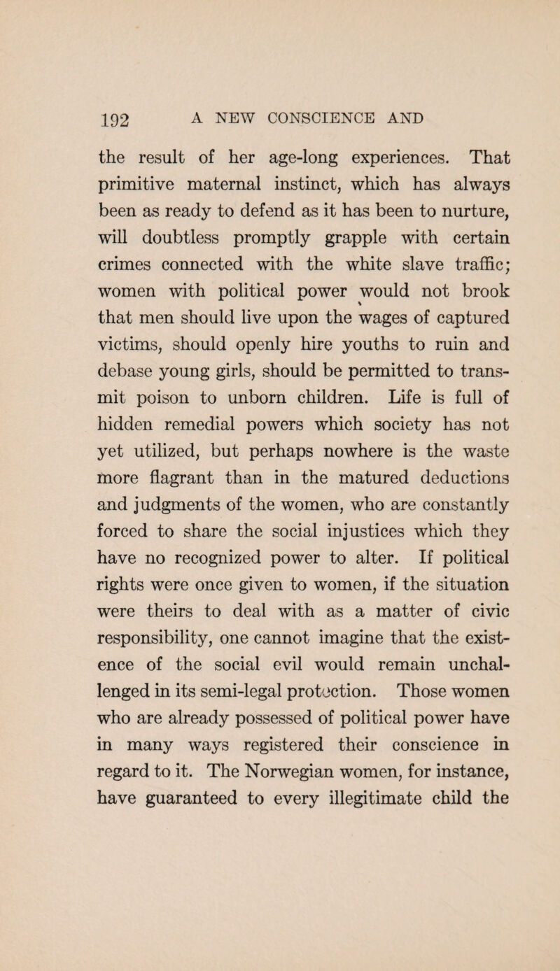 the result of her age-long experiences. That primitive maternal instinct, which has always been as ready to defend as it has been to nurture, will doubtless promptly grapple with certain crimes connected with the white slave traffic; women with political power would not brook that men should live upon the wages of captured victims, should openly hire youths to ruin and debase young girls, should be permitted to trans¬ mit poison to unborn children. Life is full of hidden remedial powers which society has not yet utilized, but perhaps nowhere is the waste more flagrant than in the matured deductions and judgments of the women, who are constantly forced to share the social injustices which they have no recognized power to alter. If political rights were once given to women, if the situation were theirs to deal with as a matter of civic responsibility, one cannot imagine that the exist¬ ence of the social evil would remain unchal¬ lenged in its semi-legal protection. Those women who are already possessed of political power have in many ways registered their conscience in regard to it. The Norwegian women, for instance, have guaranteed to every illegitimate child the