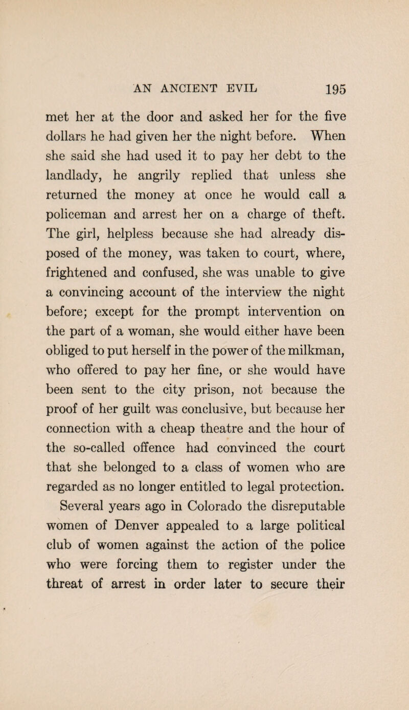 met her at the door and asked her for the five dollars he had given her the night before. When she said she had used it to pay her debt to the landlady, he angrily replied that unless she returned the money at once he would call a policeman and arrest her on a charge of theft. The girl, helpless because she had already dis¬ posed of the money, was taken to court, where, frightened and confused, she was unable to give a convincing account of the interview the night before; except for the prompt intervention on the part of a woman, she would either have been obliged to put herself in the power of the milkman, who offered to pay her fine, or she would have been sent to the city prison, not because the proof of her guilt was conclusive, but because her connection with a cheap theatre and the hour of the so-called offence had convinced the court that she belonged to a class of women who are regarded as no longer entitled to legal protection. Several years ago in Colorado the disreputable women of Denver appealed to a large political club of women against the action of the police who were forcing them to register under the threat of arrest in order later to secure their