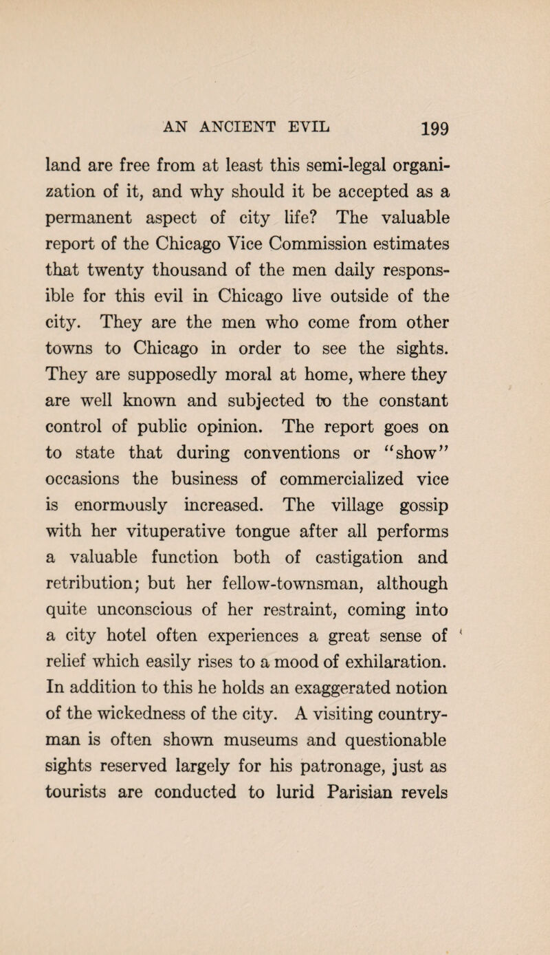 land are free from at least this semi-legal organi¬ zation of it, and why should it be accepted as a permanent aspect of city life? The valuable report of the Chicago Vice Commission estimates that twenty thousand of the men daily respons¬ ible for this evil in Chicago live outside of the city. They are the men who come from other towns to Chicago in order to see the sights. They are supposedly moral at home, where they are well known and subjected to the constant control of public opinion. The report goes on to state that during conventions or “show’7 occasions the business of commercialized vice is enormously increased. The village gossip with her vituperative tongue after all performs a valuable function both of castigation and retribution; but her fellow-townsman, although quite unconscious of her restraint, coming into a city hotel often experiences a great sense of ’ relief which easily rises to a mood of exhilaration. In addition to this he holds an exaggerated notion of the wickedness of the city. A visiting country¬ man is often shown museums and questionable sights reserved largely for his patronage, just as tourists are conducted to lurid Parisian revels