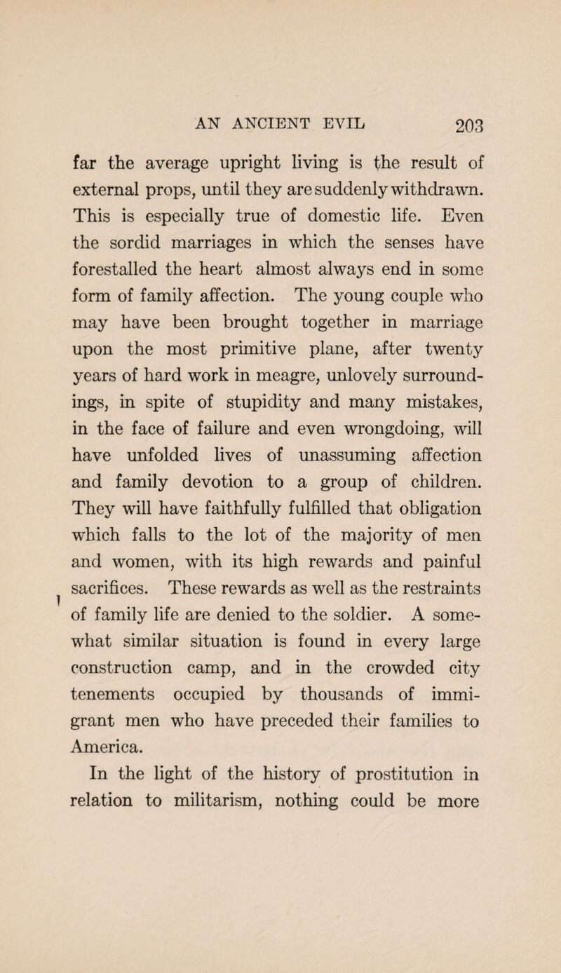 far the average upright living is the result of external props, until they are suddenly withdrawn. This is especially true of domestic life. Even the sordid marriages in which the senses have forestalled the heart almost always end in some form of family affection. The young couple who may have been brought together in marriage upon the most primitive plane, after twenty years of hard work in meagre, unlovely surround¬ ings, in spite of stupidity and many mistakes, in the face of failure and even wrongdoing, will have unfolded lives of unassuming affection and family devotion to a group of children. They will have faithfully fulfilled that obligation which falls to the lot of the majority of men and women, with its high rewards and painful sacrifices. These rewards as well as the restraints of family life are denied to the soldier. A some¬ what similar situation is found in every large construction camp, and in the crowded city tenements occupied by thousands of immi¬ grant men who have preceded their families to America. In the light of the history of prostitution in relation to militarism, nothing could be more