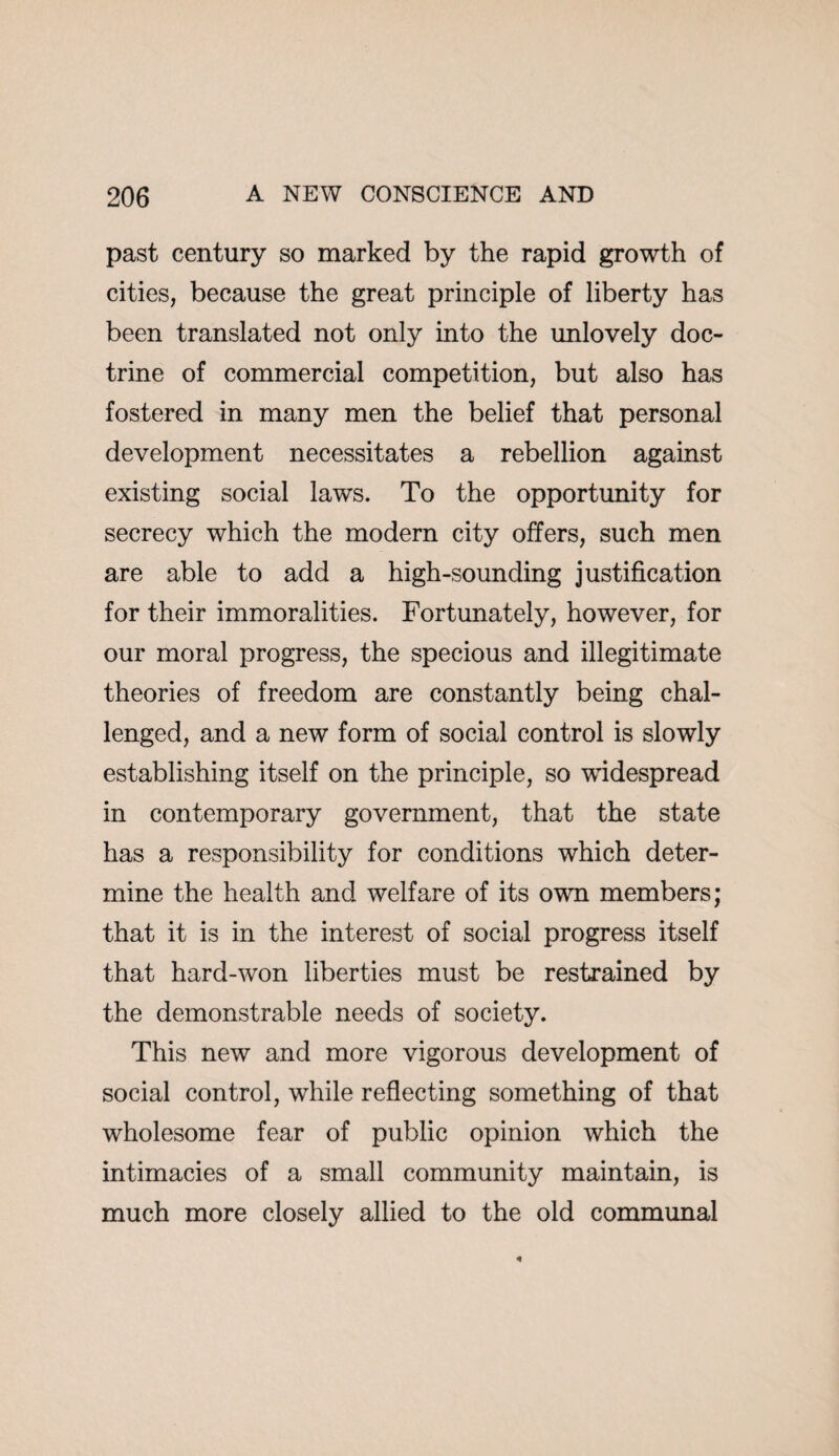 past century so marked by the rapid growth of cities, because the great principle of liberty has been translated not only into the unlovely doc¬ trine of commercial competition, but also has fostered in many men the belief that personal development necessitates a rebellion against existing social laws. To the opportunity for secrecy which the modern city offers, such men are able to add a high-sounding justification for their immoralities. Fortunately, however, for our moral progress, the specious and illegitimate theories of freedom are constantly being chal¬ lenged, and a new form of social control is slowly establishing itself on the principle, so widespread in contemporary government, that the state has a responsibility for conditions which deter¬ mine the health and welfare of its own members; that it is in the interest of social progress itself that hard-won liberties must be restrained by the demonstrable needs of society. This new and more vigorous development of social control, while reflecting something of that wholesome fear of public opinion which the intimacies of a small community maintain, is much more closely allied to the old communal