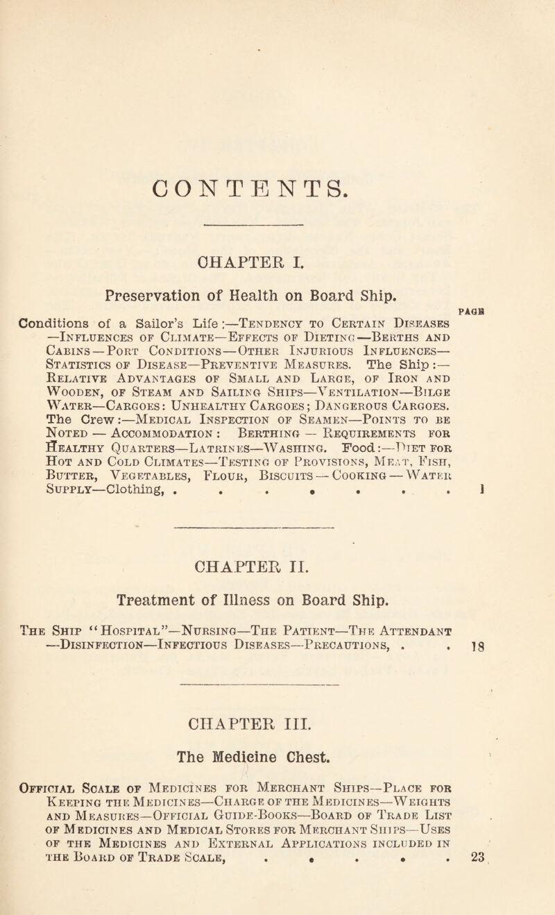 CHAPTER I. Preservation of Health on Board Ship. PAGE Conditions of a Sailor’s Life :—Tendency to Certain Diseases —Influences of Climate—Effects of Dieting—Berths and Cabins —Port Conditions—Other Injurious Influences— Statistics of Disease—Preventive Measures. The Ship :— Relative Advantages of Small and Large, of Iron and Wooden, of Steam and Sailing Ships—Ventilation—Bilge Water—Cargoes: Unhealthy Cargoes; Dangerous Cargoes. The Crew :—Medical Inspection of Seamen—Points to be Noted — Accommodation : Berthing — Requirements for Healthy Quarters—Latrines—Washing. Food:—Dtet for Hot and Cold Climates—Testing of Provisions, Meat, Fish, Butter, Vegetables, Flour, Biscuits — Cooking — Water Supply—Clothing, CHAPTER II. Treatment of Illness on Board Ship. The Ship “ Hospital”—Nursing—The Patient—The Attendant —Disinfection—Infectious Diseases—Precautions, . *18 CHAPTER III. The Medicine Chest. i Official Scale of Medicines for Merchant Ships—Place for Keeping the Medicines—Charge of the Medicines—Weights and Measures—Official Guide-Books—Board of Trade List of Medicines and Medical Stores for Merchant Ships—Uses of the Medicines and External Applications included in the Board of Trade Scale, . « . • 23