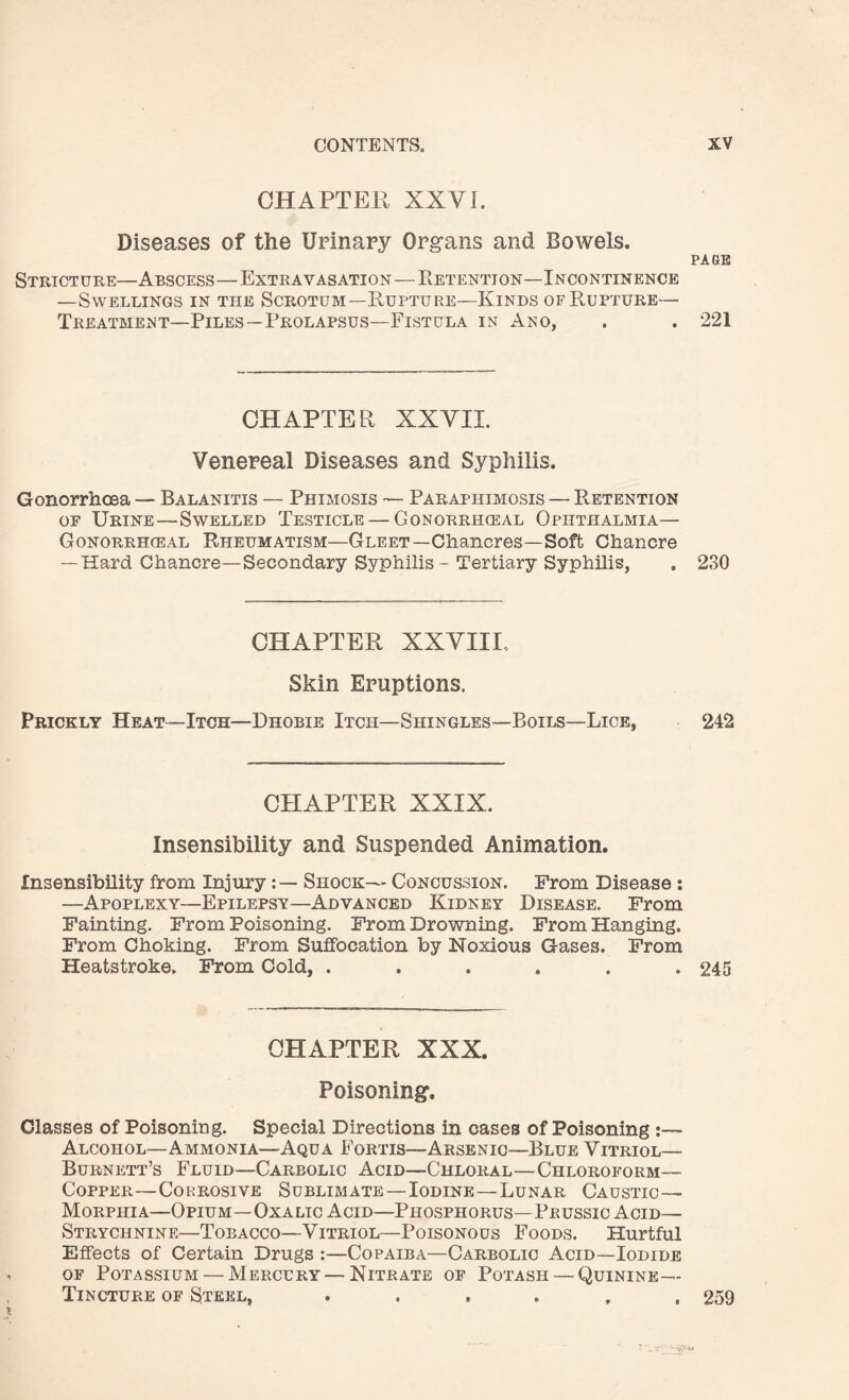 CHAPTER XXVI. Diseases of the Urinary Organs and Bowels. PAGE Stricture—Abscess—Extravasation—Retention—Incontinence —Swellings in the Scrotum—Rupture—Kinds of Rupture— Treatment—Piles—Prolapsus—Fistula in Ano, . . 221 CHAPTER XXVII. Venereal Diseases and Syphilis. Gonorrhoea — Balanitis — Phimosis — Paraphimosis — Retention of Urine—Swelled Testicle — Gonorrhceal Ophthalmia— Gonorrhieal Rheumatism—Gleet—Chancres—Soft Chancre — Hard Chancre—Secondary Syphilis - Tertiary Syphilis, . 230 CHAPTER XXVIII, Skin Eruptions. Prickly Heat—Itch—Dhobie Itch—Shingles—Boils—Lice, 242 CHAPTER XXIX. Insensibility and Suspended Animation. Insensibility from Injury:— Shock— Concussion. From Disease : —Apoplexy—Epilepsy—Advanced Kidney Disease. From Fainting. From Poisoning. From Drowning. From Hanging. From Choking. From Suffocation by Noxious Gases. From Heatstroke. From Cold, ...... 245 CHAPTER XXX. Poisoning. Classes of Poisoning. Special Directions in cases of Poisoning :— Alcohol—Ammonia—Aqua Fortis—Arsenic—Blue Vitriol— Burnett’s Fluid—Carbolic Acid—Chloral—Chloroform— Copper—Corrosive Sublimate—Iodine—Lunar Caustic— Morphia—Opium—Oxalic Acid—Phosphorus—Prussic Acid— Strychnine—Toeacco—Vitriol—Poisonous Foods. Hurtful Effects of Certain Drugs :—Copaiba—Carbolic Acid—Iodide of Potassium — Mercury—Nitrate of Potash — Quinine— Tincture of Steel, ...... 259