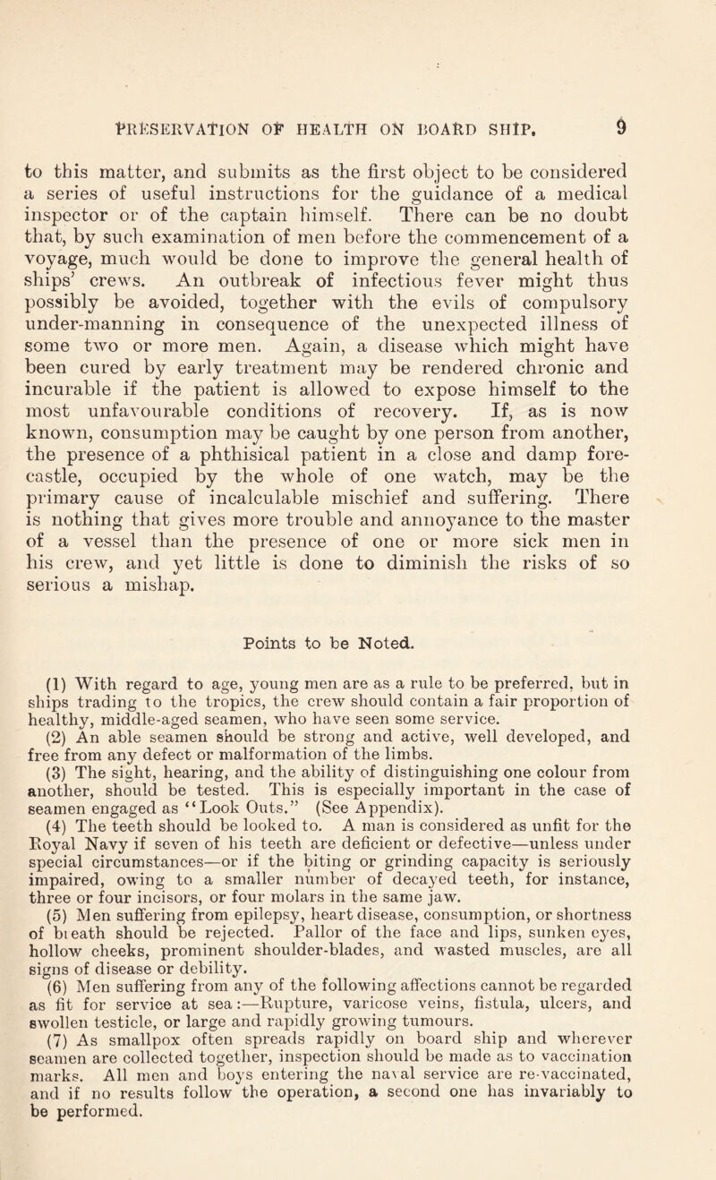 to this matter, and submits as the first object to be considered a series of useful instructions for the guidance of a medical inspector or of the captain himself. There can be no doubt that, by such examination of men before the commencement of a voyage, much would be done to improve the general health of ships’ crews. An outbreak of infectious fever might thus possibly be avoided, together with the evils of compulsory under-manning in consequence of the unexpected illness of some two or more men. Again, a disease which might have been cured by early treatment may be rendered chronic and incurable if the patient is allowed to expose himself to the most unfavourable conditions of recovery. If, as is now known, consumption may be caught by one person from another, the presence of a phthisical patient in a close and damp fore¬ castle, occupied by the whole of one watch, may be the primary cause of incalculable mischief and suffering. There is nothing that gives more trouble and annoyance to the master of a vessel than the presence of one or more sick men in his crew, and yet little is done to diminish the risks of so serious a mishap. Points to be Noted. (1) With regard to age, young men are as a rule to be preferred, but in ships trading to the tropics, the crew should contain a fair proportion of healthy, middle-aged seamen, who have seen some service. (2) An able seamen should be strong and active, well developed, and free from any defect or malformation of the limbs. (3) The sight, hearing, and the ability of distinguishing one colour from another, should be tested. This is especially important in the case of seamen engaged as “Look Outs.” (See Appendix). (4) The teeth should be looked to. A man is considered as unfit for the Royal Navy if seven of his teeth are deficient or defective—unless under special circumstances—or if the biting or grinding capacity is seriously impaired, owing to a smaller number of decayed teeth, for instance, three or four incisors, or four molars in the same jaw. (5) Men suffering from epilepsy, heart disease, consumption, or shortness of bieath should be rejected. Pallor of the face and lips, sunken eyes, hollow cheeks, prominent shoulder-blades, and wasted muscles, are all signs of disease or debility. (6) Men suffering from any of the following affections cannot be regarded as fit for service at sea:—Rupture, varicose veins, fistula, ulcers, and swollen testicle, or large and rapidly growing tumours. (7) As smallpox often spreads rapidly on board ship and wherever seamen are collected together, inspection should be made as to vaccination marks. All men and boys entering the naval service are re-vaccinated, and if no results follow the operation, a second one has invariably to be performed.