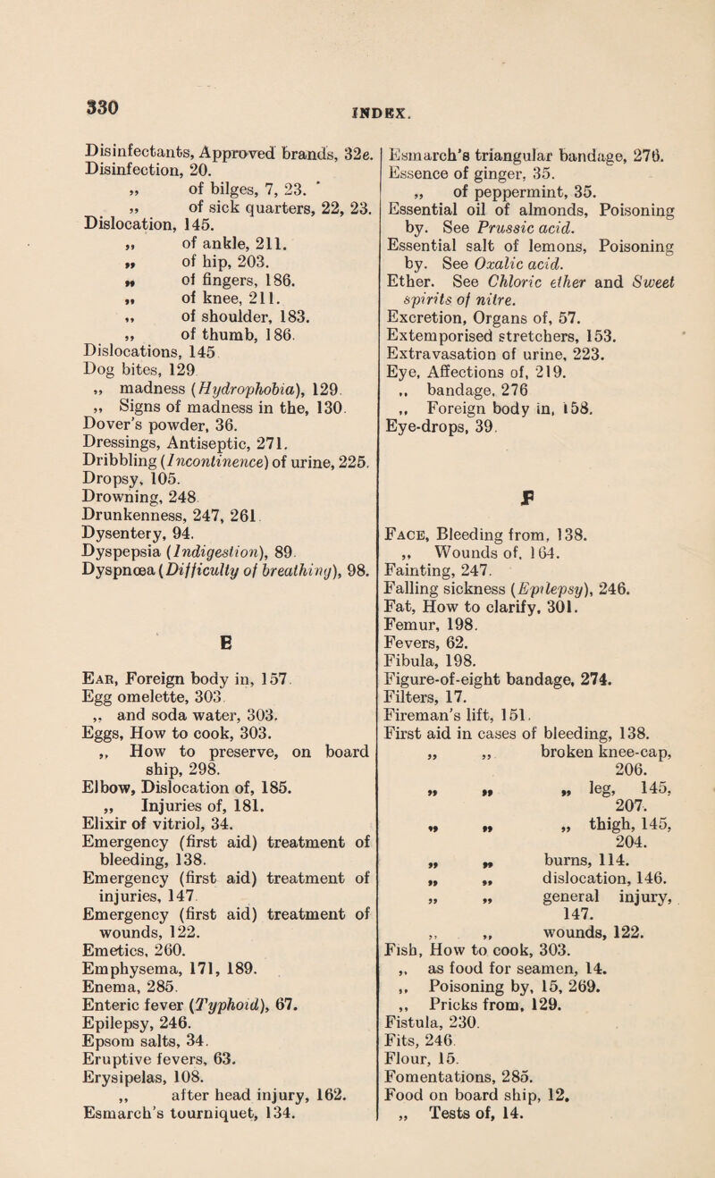 INDEX. Disinfectants, Approved brands, 32e. Disinfection, 20. 99 of bilges, 7, 23. ,, of sick quarters, 22, 23. Dislocation, 145. „ of ankle, 211. ,$ of hip, 203. •• ol fingers, 186. ft of knee, 211. „ of shoulder, 183. ,, of thumb, 186. Dislocations, 145 Dog bites, 129 „ madness (Hydrophobia), 129 ,, Signs of madness in the, 130. Dover’s powder, 36. Dressings, Antiseptic, 271, Dribbling (Incontinence) of urine, 225. Dropsy, 105. Drowning, 248 Drunkenness, 247, 261 Dysentery, 94. Dyspepsia (Indigestion), 89. Dyspnoea (Difficulty of breathing), 98. E Ear, Foreign body in, 157 Egg omelette, 303 ,, and soda water, 303. Eggs, How to cook, 303. ,, How to preserve, on board ship, 298. Elbow, Dislocation of, 185. „ Injuries of, 181. Elixir of vitriol, 34. Emergency (first aid) treatment of bleeding, 138. Emergency (first aid) treatment of injuries, 147 Emergency (first aid) treatment of wounds, 122. Emetics, 260. Emphysema, 171, 189. Enema, 285. Enteric fever (Typhoid), 67. Epilepsy, 246. Epsom salts, 34. Eruptive fevers, 63. Erysipelas, 108. ,, after head injury, 162. Esmarch’s tourniquet, 134. Esmarch's triangular bandage, 276. Essence of ginger, 35. „ of peppermint, 35. Essential oil of almonds. Poisoning by. See Prussic acid. Essential salt of lemons, Poisoning by. See Oxalic acid. Ether. See Chloric ether and Sweet spirits of nitre. Excretion, Organs of, 57. Extemporised stretchers, 153. Extravasation of urine, 223. Eye, Affections of, 219. ,, bandage, 276 ,, Foreign body in, 158. Eye-drops, 39. P Face, Bleeding from, 138. ,, Wounds of. 164. Fainting, 247. Falling sickness (Epilepsy), 246. Fat, How to clarify, 301. Femur, 198. Fevers, 62. Fibula, 198. Figure-of-eight bandage, 274. Filters, 17. Fireman’s lift, 151, First aid in cases of bleeding, 138. „ „ broken knee-cap, 206. »» »* »» leg> 145, 207. „ „ „ thigh, 145, 204. „ „ burns, 114. „ „ dislocation, 146. „ 99 general injury, 147. „ „ wounds, 122. Fish, How to cook, 303. ,, as food for seamen, 14. ,, Poisoning by, 15, 269. ,, Pricks from, 129. Fistula, 230. Fits, 246 Flour, 15. Fomentations, 285. Food on board ship, 12. „ Tests of, 14.