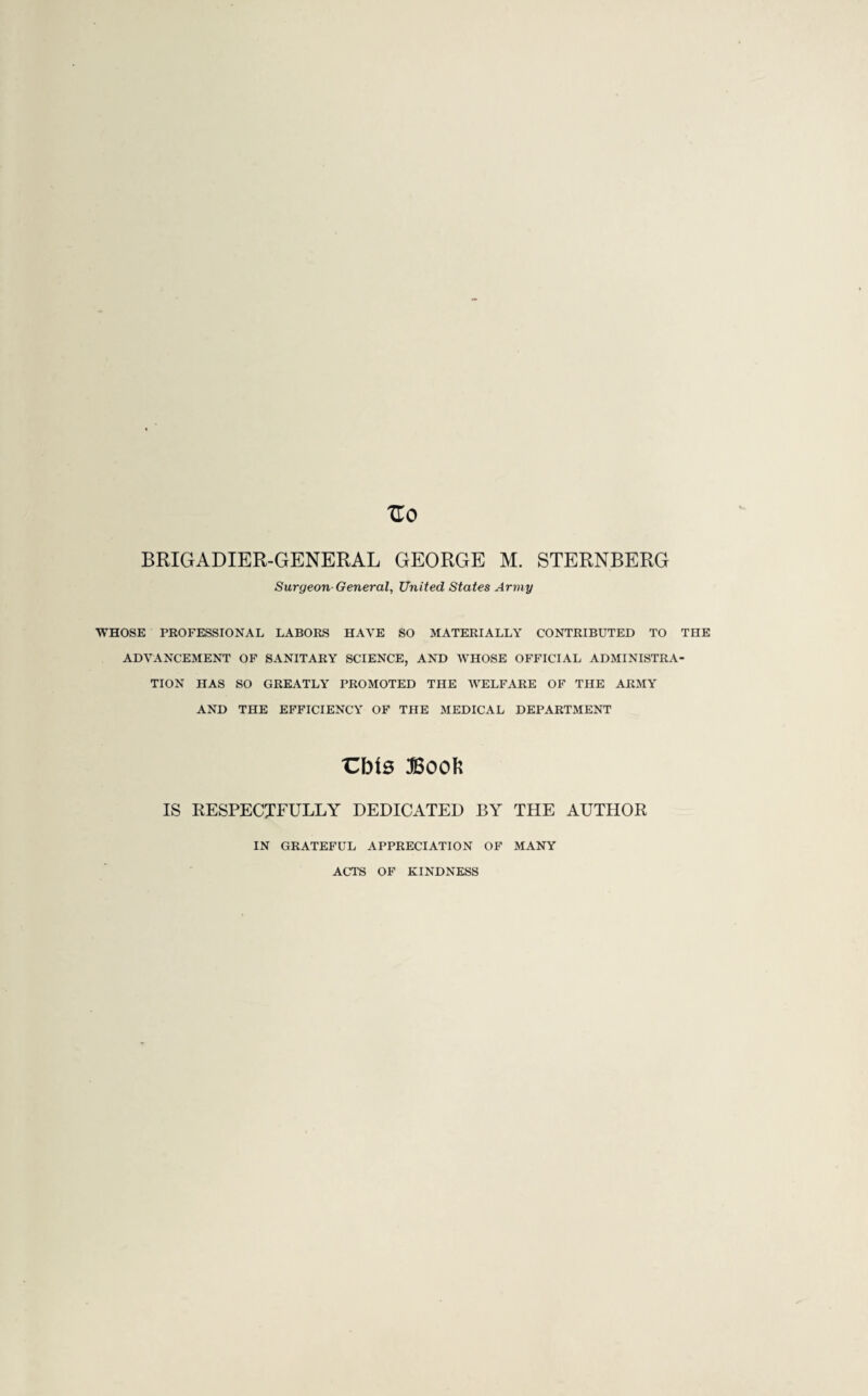 Surgeon General, United States Army WHOSE PROFESSIONAL LABORS HAVE SO MATERIALLY CONTRIBUTED TO THE ADVANCEMENT OF SANITARY SCIENCE, AND WHOSE OFFICIAL ADMINISTRA¬ TION HAS SO GREATLY PROMOTED THE WELFARE OF THE ARMY AND THE EFFICIENCY OF THE MEDICAL DEPARTMENT Cbts Book IS RESPECTFULLY DEDICATED BY THE AUTHOR IN GRATEFUL APPRECIATION OF MANY ACTS OF KINDNESS