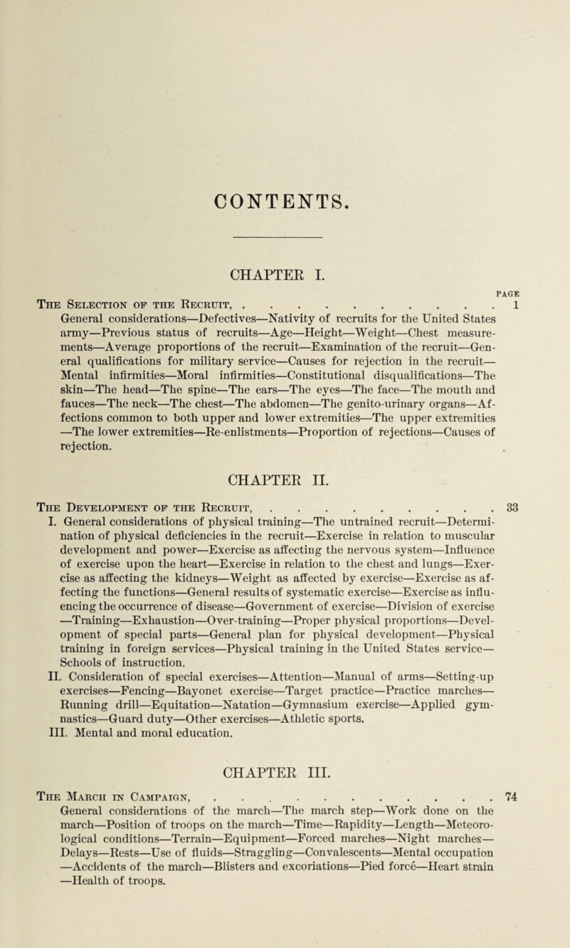 CONTENTS. CHAPTER I. PAGE The Selection of the Recruit,.1 General considerations—Defectives—Nativity of recruits for the United States army—Previous status of recruits—Age—Height—Weight—Chest measure¬ ments—Average proportions of the recruit—Examination of the recruit—Gen¬ eral qualifications for military service—Causes for rejection in the recruit— Mental infirmities—Moral infirmities—Constitutional disqualifications—The skin—The head—The spine—The ears—The eyes—The face—The mouth and fauces—The neck—The chest—The abdomen—The genito-urinary organs—Af¬ fections common to both upper and lower extremities—The upper extremities —The lower extremities—Re-enlistments—Proportion of rejections—Causes of rejection. CHAPTER II. The Development of the Recruit,.33 I. General considerations of physical training—The untrained recruit—Determi¬ nation of physical deficiencies in the recruit—Exercise in relation to muscular development and power—Exercise as affecting the nervous system—Influence of exercise upon the heart—Exercise in relation to the chest and lungs—Exer¬ cise as affecting the kidneys—Weight as affected by exercise—Exercise as af¬ fecting the functions—General results of systematic exercise—Exercise as influ¬ encing the occurrence of disease—Government of exercise—Division of exercise —Training—Exhaustion—Over-training—Proper physical proportions—Devel¬ opment of special parts—General plan for physical development—Physical training in foreign services—Physical training in the United States service— Schools of instruction. II. Consideration of special exercises—Attention—Manual of arms—Setting-up exercises—Fencing—Bayonet exercise—Target practice—Practice marches— Running drill—Equitation—Natation—Gymnasium exercise—Applied gym¬ nastics—Guard duty—Other exercises—Athletic sports. III. Mental and moral education. CHAPTER III. The March in Campaign, ..74 General considerations of the march—The march step—Work done on the march—Position of troops on the march—Time—Rapidity—Length—Meteoro¬ logical conditions—Terrain—Equipment—Forced marches—Night marches— Delays—Rests—Use of fluids—Straggling—Convalescents—Mental occupation —Accidents of the march—Blisters and excoriations—Pied force—Heart strain —Health of troops.