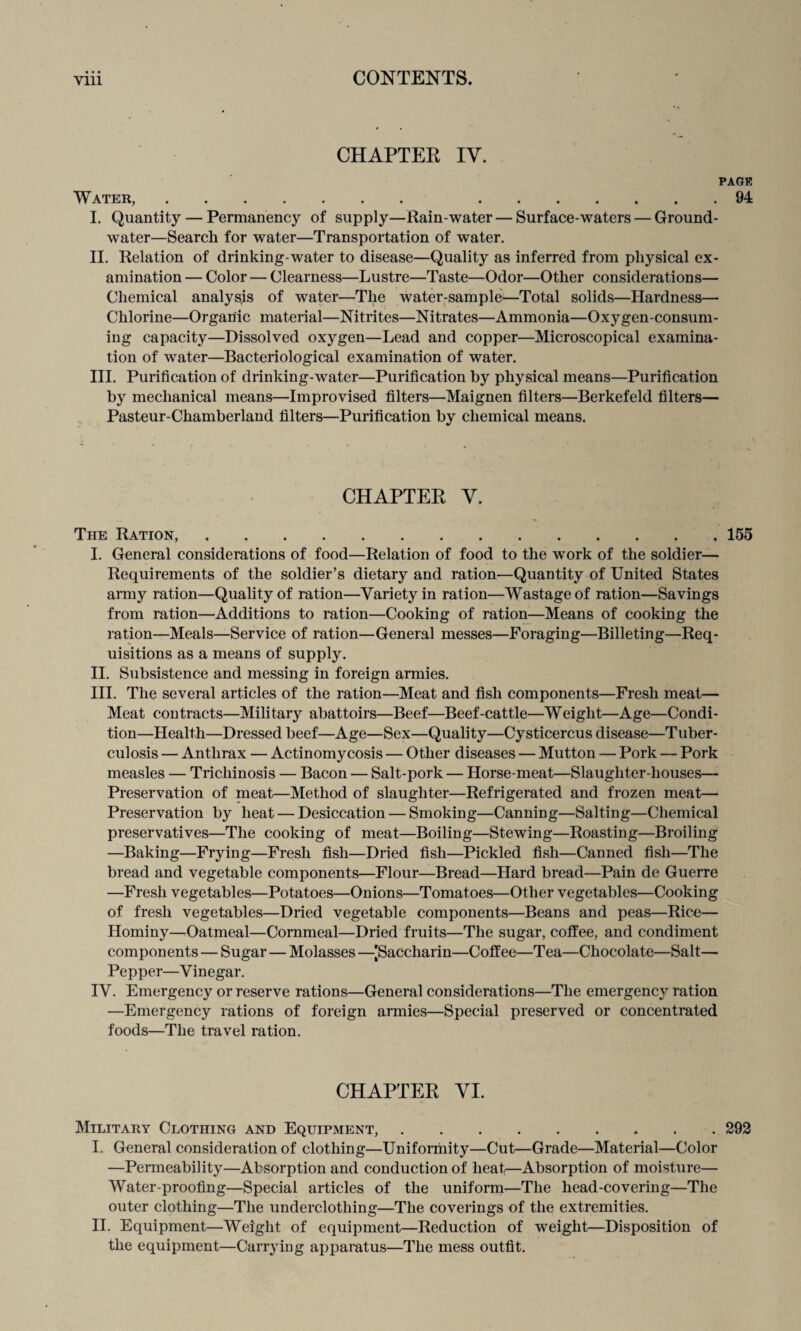 CHAPTER IY. PAGE Water,. .94 I. Quantity — Permanency of supply—Rain-water — Surface-waters — Ground- water—Search for water—Transportation of water. II. Relation of drinking-water to disease—Quality as inferred from physical ex¬ amination — Color — Clearness—Lustre—Taste—Odor—Other considerations— Chemical analysis of water—The water-sample^—Total solids—Hardness— Chlorine—Organic material—Nitrites—Nitrates—Ammonia—Oxygen-consum¬ ing capacity—Dissolved oxygen—Lead and copper—Microscopical examina¬ tion of water—Bacteriological examination of water. III. Purification of drinking-water—Purification by physical means—Purification by mechanical means—Improvised filters—Maignen filters—Berkefeld filters— Pasteur-Chamberland filters—Purification by chemical means. CHAPTER Y. The Ration,.155 I. General considerations of food—Relation of food to the work of the soldier— Requirements of the soldier’s dietary and ration—Quantity of United States army ration—Quality of ration—Variety in ration—Wastage of ration—Savings from ration—Additions to ration—Cooking of ration—Means of cooking the ration—Meals—Service of ration—General messes—Foraging—Billeting—Req¬ uisitions as a means of supply. II. Subsistence and messing in foreign armies. III. The several articles of the ration—Meat and fish components—Fresh meat— Meat contracts—Military abattoirs—Beef—Beef-cattle—Weight—Age—Condi¬ tion—Health—Dressed beef—Age—Sex—Quality—Cysticercus disease—Tuber¬ culosis — Anthrax — Actinomycosis — Other diseases — Mutton — Pork — Pork measles — Trichinosis — Bacon — Salt-pork — Horse-meat—Slaughter-houses— Preservation of meat—Method of slaughter—Refrigerated and frozen meat— Preservation by heat — Desiccation — Smoking—Canning—Salting—Chemical preservatives—The cooking of meat—Boiling—Stewing—Roasting—Broiling —Baking—Frying—Fresh fish—Dried fish—Pickled fish—Canned fish—The bread and vegetable components—Flour—Bread—Hard bread—Pain de Guerre —Fresh vegetables—Potatoes—Onions—Tomatoes—Other vegetables—Cooking of fresh vegetables—Dried vegetable components—Beans and peas—Rice— Hominy—Oatmeal—Cornmeal—Dried fruits—The sugar, coffee, and condiment components — Sugar — Molasses —[Saccharin—Coffee—Tea—Chocolate—Salt— Pepper—Vinegar. IV. Emergency or reserve rations—General considerations—The emergency ration —Emergency rations of foreign armies—Special preserved or concentrated foods—The travel ration. CHAPTER YI. Military Clothing and Equipment,.292 I. General consideration of clothing—Uniformity—Cut—Grade—Material—Color —Permeability—Absorption and conduction of heat—Absorption of moisture— Water-proofing—Special articles of the uniform—The head-covering—The outer clothing—The underclothing—The coverings of the extremities. II. Equipment—Weight of equipment—Reduction of weight—Disposition of the equipment—Carrying apparatus—The mess outfit.