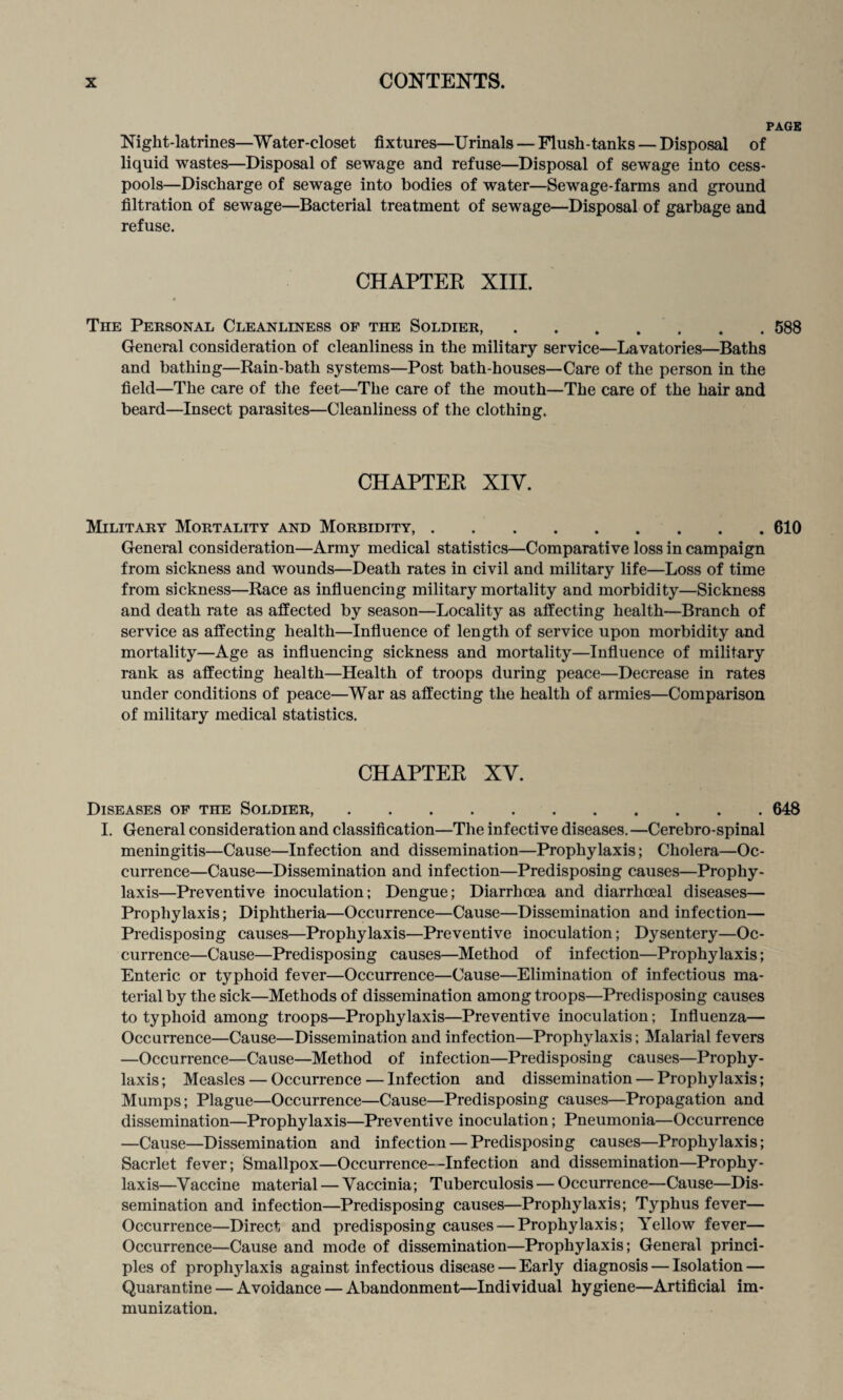 PAGE Night-latrines—Water-closet fixtures—Urinals — Flush-tanks — Disposal of liquid wastes—Disposal of sewage and refuse—Disposal of sewage into cess¬ pools—Discharge of sewage into bodies of water—Sewage-farms and ground filtration of sewage—Bacterial treatment of sewage—Disposal of garbage and refuse. CHAPTER XIII. The Personal Cleanliness of the Soldier,.588 General consideration of cleanliness in the military service—Lavatories—Baths and bathing—Rain-bath systems—Post bath-houses—Care of the person in the field—The care of the feet—The care of the mouth—The care of the hair and beard—Insect parasites—Cleanliness of the clothing. CHAPTER XIV. Military Mortality and Morbidity,.610 General consideration—Army medical statistics—Comparative loss in campaign from sickness and wounds—Death rates in civil and military life—Loss of time from sickness—Race as influencing military mortality and morbidity—Sickness and death rate as affected by season—Locality as affecting health—Branch of service as affecting health—Influence of length of service upon morbidity and mortality—Age as influencing sickness and mortality—Influence of military rank as affecting health—Health of troops during peace—Decrease in rates under conditions of peace—War as affecting the health of armies—Comparison of military medical statistics. CHAPTER XV. Diseases of the Soldier,.648 I. General consideration and classification—The infective diseases. —Cerebro-spinal meningitis—Cause—Infection and dissemination—Prophylaxis; Cholera—Oc¬ currence—Cause—Dissemination and infection—Predisposing causes—Prophy¬ laxis—Preventive inoculation; Dengue; Diarrhoea and diarrhoeal diseases— Prophylaxis; Diphtheria—Occurrence—Cause—Dissemination and infection— Predisposing causes—Prophylaxis—Preventive inoculation; Dysentery—Oc¬ currence—Cause—Predisposing causes—Method of infection—Prophylaxis; Enteric or typhoid fever—Occurrence—Cause—Elimination of infectious ma¬ terial by the sick—Methods of dissemination among troops—Predisposing causes to typhoid among troops—Prophylaxis—Preventive inoculation; Influenza— Occurrence—Cause—Dissemination and infection—Prophylaxis; Malarial fevers —Occurrence—Cause—Method of infection—Predisposing causes—Prophy¬ laxis ; Measles — Occurrence — Infection and dissemination — Prophylaxis; Mumps; Plague—Occurrence—Cause—Predisposing causes—Propagation and dissemination—Prophylaxis—Preventive inoculation; Pneumonia—Occurrence —Cause—Dissemination and infection — Predisposing causes—Prophylaxis; Sacrlet fever; Smallpox—Occurrence—Infection and dissemination—Prophy¬ laxis—Vaccine material — Vaccinia; Tuberculosis — Occurrence—Cause—Dis¬ semination and infection—Predisposing causes—Prophylaxis; Typhus fever— Occurrence—Direct and predisposing causes — Prophylaxis; Yellow fever— Occurrence—Cause and mode of dissemination—Prophylaxis; General princi¬ ples of prophylaxis against infectious disease — Early diagnosis — Isolation — Quarantine — Avoidance — Abandonment—Individual hygiene—Artificial im¬ munization.