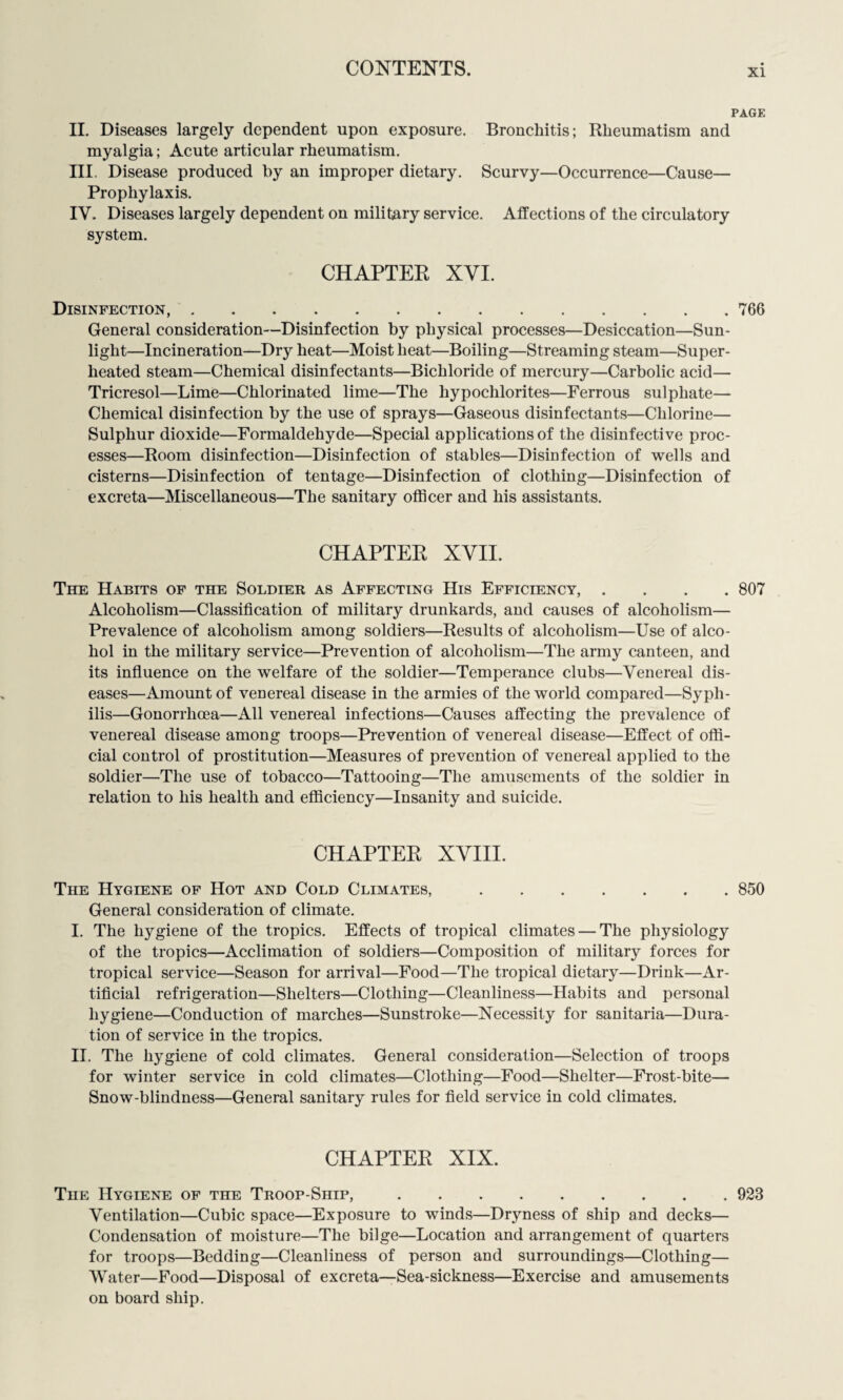 PAGE II. Diseases largely dependent upon exposure. Bronchitis; Rheumatism and myalgia; Acute articular rheumatism. III. Disease produced by an improper dietary. Scurvy—Occurrence—Cause— Prophylaxis. IV. Diseases largely dependent on military service. Affections of the circulatory system. CHAPTER XYI. Disinfection,.766 General consideration—Disinfection by physical processes—Desiccation—Sun¬ light—Incineration—Dry heat—Moist heat—Boiling—Streaming steam—Super¬ heated steam—Chemical disinfectants—Bichloride of mercury—Carbolic acid— Tricresol—Lime—Chlorinated lime—The hypochlorites—Ferrous sulphate— Chemical disinfection by the use of sprays—Gaseous disinfectants—Chlorine— Sulphur dioxide—Formaldehyde—Special applications of the disinfective proc¬ esses—Room disinfection—Disinfection of stables—Disinfection of wells and cisterns—Disinfection of tentage—Disinfection of clothing—Disinfection of excreta—Miscellaneous—The sanitary officer and his assistants. CHAPTER XVII. The Habits of the Soldier as Affecting His Efficiency, .... 807 Alcoholism—Classification of military drunkards, and causes of alcoholism— Prevalence of alcoholism among soldiers—Results of alcoholism—Use of alco¬ hol in the military service—Prevention of alcoholism—The army canteen, and its influence on the welfare of the soldier—Temperance clubs—Venereal dis¬ eases—Amount of venereal disease in the armies of the world compared—Syph¬ ilis—Gonorrhoea—All venereal infections—Causes affecting the prevalence of venereal disease among troops—Prevention of venereal disease—Effect of offi¬ cial control of prostitution—Measures of prevention of venereal applied to the soldier—The use of tobacco—Tattooing—The amusements of the soldier in relation to his health and efficiency—Insanity and suicide. CHAPTER XVIII. The Hygiene of Hot and Cold Climates,.850 General consideration of climate. I. The hygiene of the tropics. Effects of tropical climates — The physiology of the tropics—Acclimation of soldiers—Composition of military forces for tropical service—Season for arrival—Food—The tropical dietary—Drink—Ar¬ tificial refrigeration—Shelters—Clothing—Cleanliness—Habits and personal hygiene—Conduction of marches—Sunstroke—Necessity for sanitaria—Dura¬ tion of service in the tropics. II. The hygiene of cold climates. General consideration—Selection of troops for winter service in cold climates—Clothing—Food—Shelter—Frost-bite— Snow-blindness—General sanitary rules for field service in cold climates. CHAPTER XIX. The Hygiene of the Troop-Ship,.923 Ventilation—Cubic space—Exposure to winds—Dryness of ship and decks— Condensation of moisture—The bilge—Location and arrangement of quarters for troops—Bedding—Cleanliness of person and surroundings—Clothing— Water—Food—Disposal of excreta—Sea-sickness—Exercise and amusements on board ship.