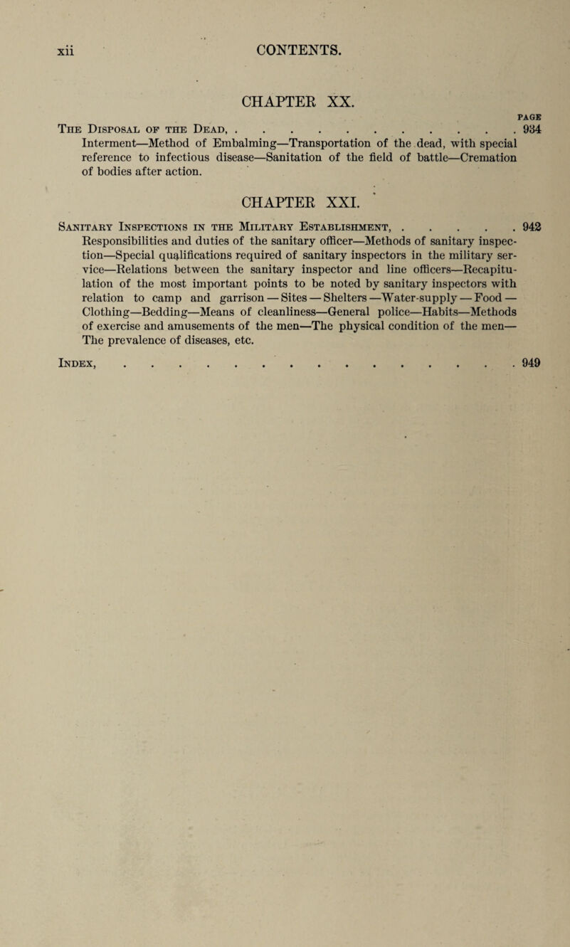 CHAPTER XX. PAGE The Disposal of the Dead.984 Interment—Method of Embalming—Transportation of the dead, with special reference to infectious disease—Sanitation of the field of battle—Cremation of bodies after action. CHAPTER XXI. Sanitary Inspections in the Military Establishment,.942 Responsibilities and duties of the sanitary officer—Methods of sanitary inspec¬ tion—Special qualifications required of sanitary inspectors in the military ser¬ vice—Relations between the sanitary inspector and line officers—Recapitu¬ lation of the most important points to be noted by sanitary inspectors with relation to camp and garrison — Sites — Shelters—Water-supply — Food — Clothing—Bedding—Means of cleanliness—General police—Habits—Methods of exercise and amusements of the men—The physical condition of the men— The prevalence of diseases, etc. Index, 949