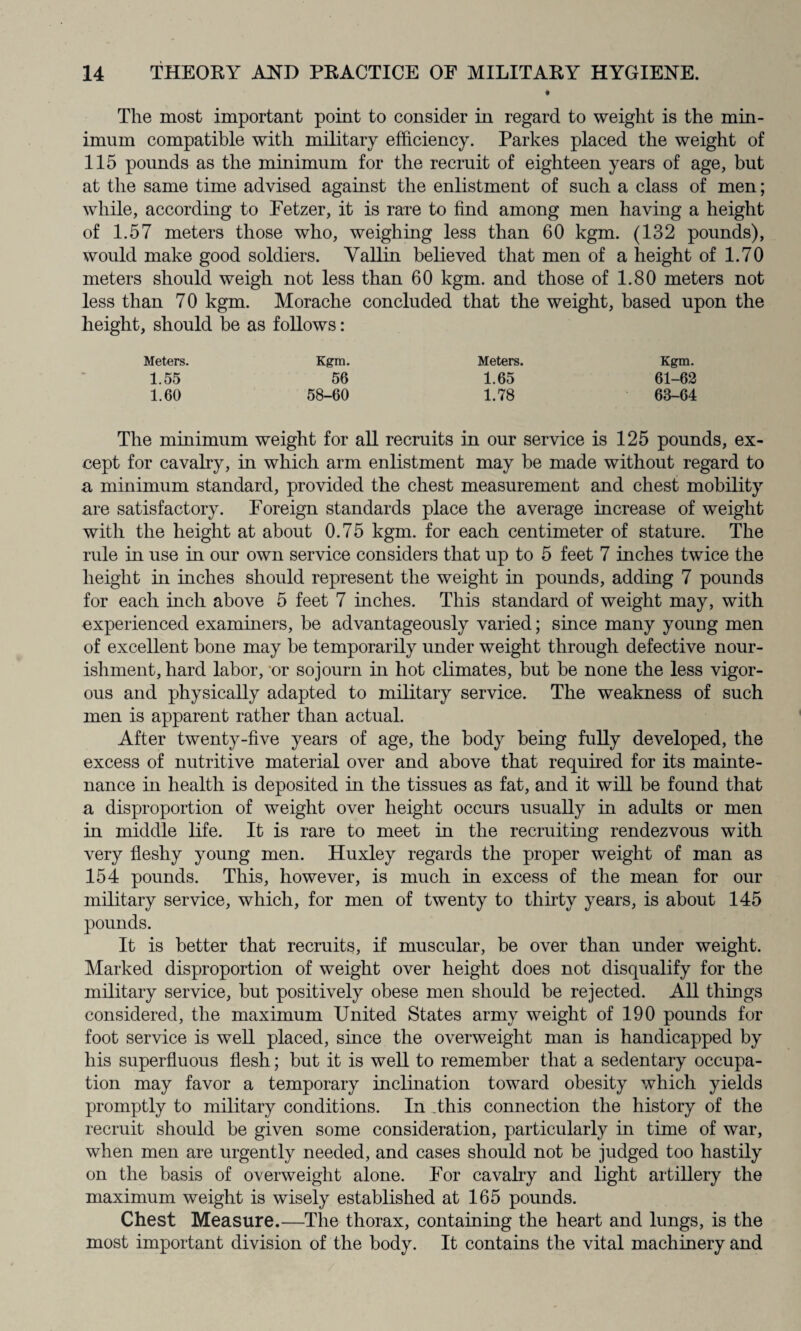 * The most important point to consider in regard to weight is the min¬ imum compatible with military efficiency. Parkes placed the weight of 115 pounds as the minimum for the recruit of eighteen years of age, but at the same time advised against the enlistment of such a class of men; while, according to Fetzer, it is rare to find among men having a height of 1.57 meters those who, weighing less than 60 kgm. (132 pounds), would make good soldiers. Vallin believed that men of a height of 1.70 meters should weigh not less than 60 kgm. and those of 1.80 meters not less than 70 kgm. Morache concluded that the weight, based upon the height, should be as follows: Meters. Kgm. Meters. Kgm. 1.55 56 1.65 61-62 1.60 58-60 1.78 63-64 The minimum weight for all recruits in our service is 125 pounds, ex¬ cept for cavalry, in which arm enlistment may be made without regard to a minimum standard, provided the chest measurement and chest mobility are satisfactory. Foreign standards place the average increase of weight with the height at about 0.75 kgm. for each centimeter of stature. The rule in use in our own service considers that up to 5 feet 7 inches twice the height in inches should represent the weight in pounds, adding 7 pounds for each inch above 5 feet 7 inches. This standard of weight may, with experienced examiners, be advantageously varied; since many young men of excellent bone may be temporarily under weight through defective nour¬ ishment, hard labor, or sojourn in hot climates, but be none the less vigor¬ ous and physically adapted to military service. The weakness of such men is apparent rather than actual. After twenty-five years of age, the body being fully developed, the excess of nutritive material over and above that required for its mainte¬ nance in health is deposited in the tissues as fat, and it will be found that a disproportion of weight over height occurs usually in adults or men in middle life. It is rare to meet in the recruiting rendezvous with very fleshy young men. Huxley regards the proper weight of man as 154 pounds. This, however, is much in excess of the mean for our military service, which, for men of twenty to thirty years, is about 145 pounds. It is better that recruits, if muscular, be over than under weight. Marked disproportion of weight over height does not disqualify for the military service, but positively obese men should be rejected. All things considered, the maximum United States army weight of 190 pounds for foot service is well placed, since the overweight man is handicapped by his superfluous flesh; but it is well to remember that a sedentary occupa¬ tion may favor a temporary inclination toward obesity which yields promptly to military conditions. In .this connection the history of the recruit should be given some consideration, particularly in time of war, when men are urgently needed, and cases should not be judged too hastily on the basis of overweight alone. For cavalry and light artillery the maximum weight is wisely established at 165 pounds. Chest Measure.—The thorax, containing the heart and lungs, is the most important division of the body. It contains the vital machinery and