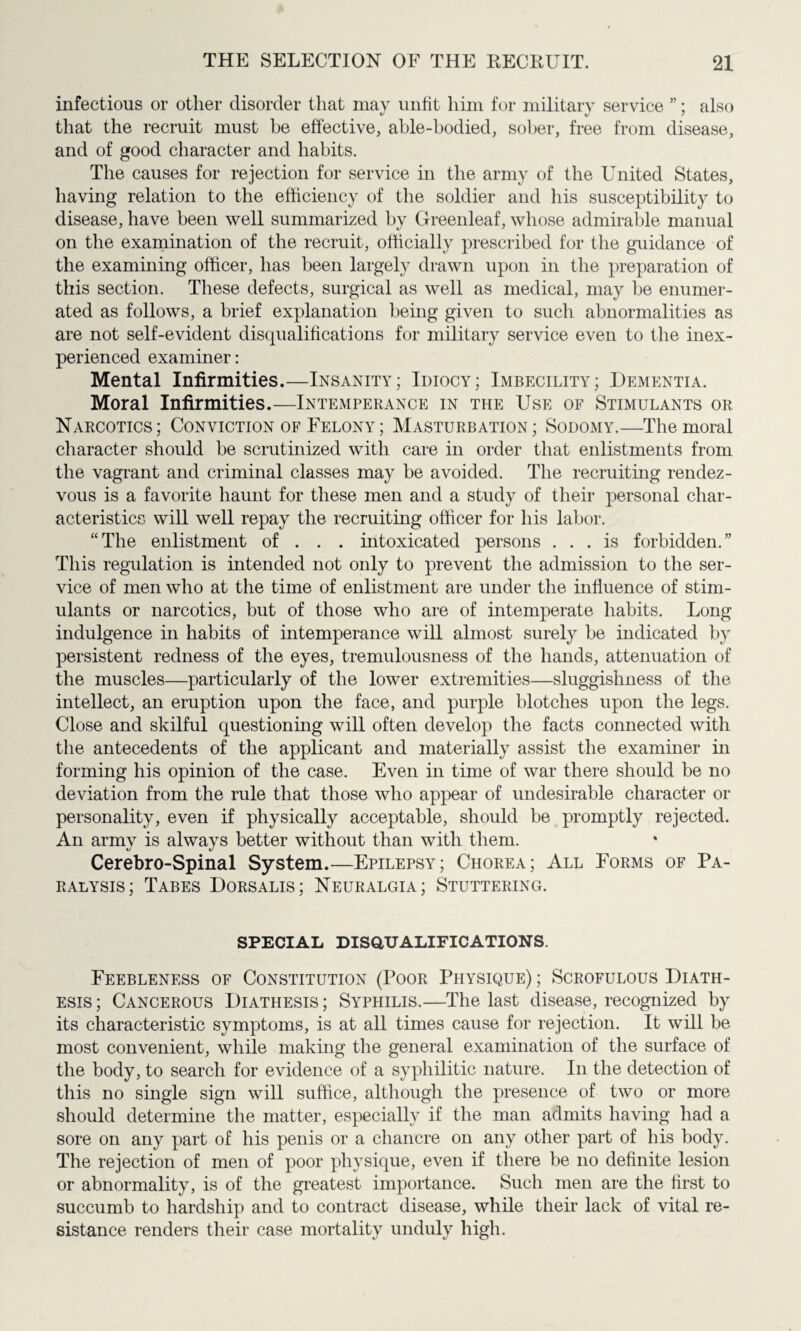 infectious or other disorder that may unfit him for military service ”; also that the recruit must be effective, able-bodied, sober, free from disease, and of good character and habits. The causes for rejection for service in the army of the United States, having relation to the efficiency of the soldier and his susceptibility to disease, have been well summarized by Greenleaf, whose admirable manual on the examination of the recruit, officially prescribed for the guidance of the examining officer, has been largely drawn upon in the preparation of this section. These defects, surgical as well as medical, may be enumer¬ ated as follows, a brief explanation being given to such abnormalities as are not self-evident disqualifications for military service even to the inex¬ perienced examiner: Mental Infirmities.—Insanity; Idiocy; Imbecility; Dementia. Moral Infirmities.—Intemperance in the Use of Stimulants or Narcotics; Conviction of Felony; Masturbation; Sodomy.—The moral character should be scrutinized with care in order that enlistments from the vagrant and criminal classes may be avoided. The recruiting rendez¬ vous is a favorite haunt for these men and a study of their personal char¬ acteristics will well repay the recruiting officer for his labor. “The enlistment of . . . intoxicated persons ... is forbidden.” This regulation is intended not only to prevent the admission to the ser¬ vice of men who at the time of enlistment are under the influence of stim¬ ulants or narcotics, but of those who are of intemperate habits. Long indulgence in habits of intemperance will almost surely be indicated by persistent redness of the eyes, tremulousness of the hands, attenuation of the muscles—particularly of the lower extremities—sluggishness of the intellect, an eruption upon the face, and purple blotches upon the legs. Close and skilful questioning will often develop the facts connected with the antecedents of the applicant and materially assist the examiner in forming his opinion of the case. Even in time of war there should be no deviation from the rule that those who appear of undesirable character or personality, even if physically acceptable, should be promptly rejected. An army is always better without than with them. Cerebro-Spinal System.—Epilepsy; Chorea; All Forms of Pa¬ ralysis; Tabes Dorsalis; Neuralgia; Stuttering. SPECIAL DISQUALIFICATIONS. Feebleness of Constitution (Poor Physique) ; Scrofulous Diath¬ esis ; Cancerous Diathesis ; Syphilis.—The last disease, recognized by its characteristic symptoms, is at all times cause for rejection. It will be most convenient, while making the general examination of the surface of the body, to search for evidence of a syphilitic nature. In the detection of this no single sign will suffice, although the presence of two or more should determine the matter, especially if the man admits having had a sore on any part of his penis or a chancre on any other part of his body. The rejection of men of poor physique, even if there be no definite lesion or abnormality, is of the greatest importance. Such men are the first to succumb to hardship and to contract disease, while their lack of vital re¬ sistance renders their case mortality unduly high.