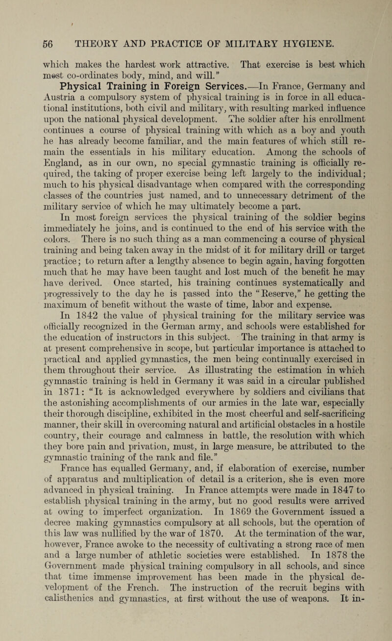 which makes the hardest work attractive. That exercise is best which most co-ordinates body, mind, and will.” Physical Training in Foreign Services.—In France, Germany and Austria a compulsory system of physical training is in force in all educa¬ tional institutions, both civil and military, with resulting marked influence upon the national physical development. The soldier after his enrollment continues a course of physical training with which as a boy and youth lie has already become familiar, and the main features of which still re¬ main the essentials in his military education. Among the schools of England, as in our own, no special gymnastic training is officially re¬ quired, the taking of proper exercise being left largely to the individual; much to his physical disadvantage when compared with the corresponding classes of the countries just named, and to unnecessary detriment of the military service of which he may ultimately become a part. In most foreign services the physical training of the soldier begins immediately he joins, and is continued to the end of his service with the colors. There is no such thing as a man commencing a course of physical training and being taken away in the midst of it for military drill or target practice; to return after a lengthy absence to begin again, having forgotten much that he may have been taught and lost much of the benefit he may have derived. Once started, his training continues systematically and progressively to the day he is passed into the “Reserve,” he getting the maximum of benefit without the waste of time, labor and expense. In 1842 the value of physical training for the military service was officially recognized in the German army, and schools were established for the education of instructors in this subject. The training in that army is at present comprehensive in scope, but particular importance is attached to practical and applied gymnastics, the men being continually exercised in them throughout their service. As illustrating the estimation in which gymnastic training is held in Germany it was said in a circular published in 1871: “It is acknowledged everywhere by soldiers and civilians that the astonishing accomplishments of our armies in the late war, especially their thorough discipline, exhibited in the most cheerful and self-sacrificing manner, their skill in overcoming natural and artificial obstacles in a hostile country, their courage and calmness in battle, the resolution with which they bore pain and privation, must, in large measure, be attributed to the gymnastic training of the rank and file.” France has equalled Germany, and, if elaboration of exercise, number of apparatus and multiplication of detail is a criterion, she is even more advanced in physical training. In France attempts were made in 1847 to establish physical training in the army, but no good results were arrived at owing to imperfect organization. In 1869 the Government issued a decree making gymnastics compulsory at all schools, but the operation of this law was nullified by the war of 1870. At the termination of the war, however, France awoke to the necessity of cultivating a strong race of men and a large number of athletic societies were established. In 1878 the Government made physical training compulsory in all schools, and since that time immense improvement has been made in the physical de¬ velopment of the French. The instruction of the recruit begins with calisthenics and gymnastics, at first without the use of weapons. It in-