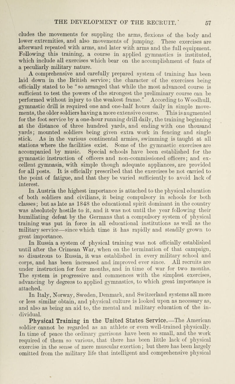 eludes the movements for suppling the arms, flexions of the body and lower extremities, and also movements of jumping. These exercises are afterward repeated with arms, and later with arms and the full equipment. Following this training, a course in applied gymnastics is instituted, which include all exercises which bear on the accomplishment of feats of a peculiarly military nature. A comprehensive and carefully prepared system of training has been laid down in the British service: the character of the exercises being officially stated to be “ so arranged that while the most advanced course is sufficient to test the powers of the strongest the preliminary course can be performed without hi jury to the weakest frame.” According to Woodhull, gymnastic drill is required one and one-lialf hours daily in simple move¬ ments, the older soldiers having a more extensive course. This is augmented for the foot service by a one-hour running drill daily, the training beginning at the distance of three hundred yards, and ending with one thousand yards; mounted soldiers being given extra work in fencing and single stick. As in the various continental armies, swimming is taught at all stations where the facilities exist. Some of the gymnastic exercises are accompanied by music. Special schools have been established for the gymnastic instruction of officers and non-commissioned officers; and ex¬ cellent gymnasia, with simple though adequate appliances, are provided for all posts. It is officially prescribed that the exercises be not carried to the point of fatigue, and that they be varied sufficiently to avoid lack of interest. In Austria the highest importance is attached to the physical education of both soldiers and civilians, it being compulsory hi schools for both classes; but as late as 1848 the educational spirit dominant in the country was absolutely hostile to it, and it was not until the year following their humiliating defeat by the Germans that a compulsory system of physical training was put in force in all educational institutions as well as the military service—since which time it has rapidly and steadily grown to great importance. In Russia a system of physical training was not officially established until after the Crimean War, when on the termination of that campaign, so disastrous to Russia, it was established in every military school and corps, and has been increased and improved ever since. All recruits are under instruction for four months, and in time of war for two months. The system is progressive and commences with the simplest exercises, advancing by degrees to applied gymnastics, to which great importance is attached. In Italy, Norway, Sweden, Denmark, and Switzerland systems all more or less similar obtain, and physical culture is looked upon as necessary as, and also as being an aid to, the mental and military education of the in¬ dividual. Physical Training in the United States Service.—The American soldier cannot be regarded as an athlete or even well-trained physically. In time of peace the ordinary garrisons have been so small, and the work required of them so various, that there has been little lack of physical exercise hi the sense of mere muscular exertion; but there has been largely omitted from the military life that intelligent and comprehensive physical