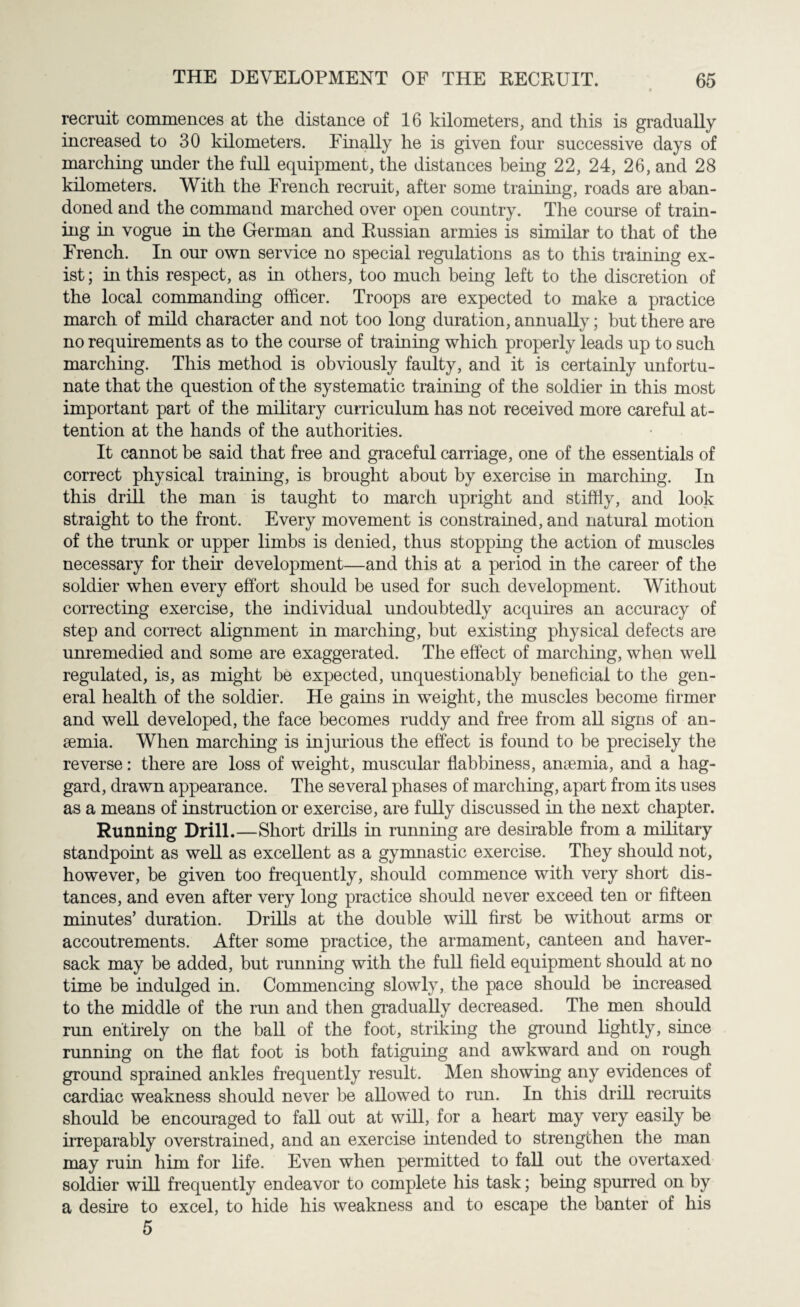 recruit commences at the distance of 16 kilometers, and this is gradually increased to 30 kilometers. Finally he is given four successive days of marching under the full equipment, the distances being 22, 24, 26, and 28 kilometers. With the French recruit, after some training, roads are aban¬ doned and the command marched over open country. The course of train¬ ing in vogue in the German and Eussian armies is similar to that of the French. In our own service no special regulations as to this training ex¬ ist ; in this respect, as in others, too much being left to the discretion of the local commanding officer. Troops are expected to make a practice march of mild character and not too long duration, annually; but there are no requirements as to the course of training which properly leads up to such marching. This method is obviously faulty, and it is certainly unfortu¬ nate that the question of the systematic training of the soldier in this most important part of the military curriculum has not received more careful at¬ tention at the hands of the authorities. It cannot be said that free and graceful carriage, one of the essentials of correct physical training, is brought about by exercise in marching. In this drib the man is taught to march upright and stiffly, and look straight to the front. Every movement is constrained, and natural motion of the trunk or upper limbs is denied, thus stopping the action of muscles necessary for their development—and this at a period in the career of the soldier when every effort should he used for such development. Without correcting exercise, the individual undoubtedly acquires an accuracy of step and correct alignment in marching, but existing physical defects are unremedied and some are exaggerated. The effect of marching, when well regulated, is, as might he expected, unquestionably beneficial to the gen¬ eral health of the soldier. He gains in weight, the muscles become firmer and well developed, the face becomes ruddy and free from all signs of an¬ aemia. When marching is injurious the effect is found to be precisely the reverse: there are loss of weight, muscular flabbiness, anaemia, and a hag¬ gard, drawn appearance. The several phases of marching, apart from its uses as a means of instruction or exercise, are fully discussed in the next chapter. Running Drill.—Short drills in running are desirable from a military standpoint as well as excellent as a gymnastic exercise. They should not, however, be given too frequently, should commence with very short dis¬ tances, and even after very long practice should never exceed ten or fifteen minutes’ duration. Drills at the double will first he without arms or accoutrements. After some practice, the armament, canteen and haver¬ sack may be added, but running with the full field equipment should at no time be indulged in. Commencing slowly, the pace should be increased to the middle of the run and then gradually decreased. The men should run entirely on the ball of the foot, striking the ground lightly, since running on the flat foot is both fatiguing and awkward and on rough ground sprained ankles frequently result. Men showing any evidences of cardiac weakness should never be allowed to run. In this drill recruits should be encouraged to fall out at will, for a heart may very easily be irreparably overstrained, and an exercise intended to strengthen the man may ruin him for life. Even when permitted to fall out the overtaxed soldier will frequently endeavor to complete his task; being spurred on by a desire to excel, to hide his weakness and to escape the banter of his 5