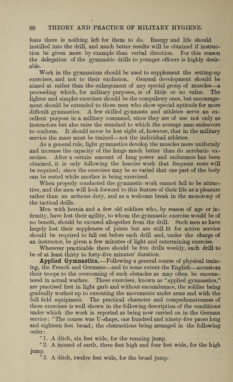 feats there is nothing left for them to do. Energy and life should instilled into the drill, and much better results will be obtained if instruc¬ tion be given more by example than verbal direction. For this reason the delegation of the gymnastic drills to younger officers is highly desir¬ able. Work in the gymnasium should be used to supplement the setting-up exercises, and not to their exclusion. General development should be aimed at rather than the enlargement of any special group of muscles—a proceeding which, for military purposes, is of little or no value. The lighter and simpler exercises should be the compulsory ones, but encourage¬ ment should be extended to those men who show special aptitude for more difficult gymnastics. A few skilled gymnasts and athletes serve an ex¬ cellent purpose in a military command, since they are of use not only as instructors but also raise the standard to which the average man endeavors to conform. It should never be lost sight of, however, that in the military service the mass must be trained—not the individual athletes. As a general rule, light gymnastics develop the muscles more uniformly and increase the capacity of the lungs much better than do acrobatic ex¬ ercises. After a certain amount of lung power and endurance has been obtained, it is only following the heavier work that frequent rests will be required; since the exercises may be so varied that one part of the body can be rested while another is being exercised. When properly conducted the gymnastic work cannot fail to be attrac¬ tive, and the men will look forward to this feature of their life as a pleasure rather than an arduous duty, and as a welcome break in the monotony of the tactical drills. Men with hernia and a few old soldiers who, by reason of age or in¬ firmity, have lost their agility, to whom the gymnastic exercise would be of no benefit, should be excused altogether from the drill. Such men as have largely lost their suppleness of joints but are still fit for active service should be required to fall out before each drill and, under the charge of an instructor, be given a few minutes of light and entertaining exercise. Wherever practicable there should be five drills weekly, each drill to be of at least thirty to forty-five minutes’ duration. Applied Gymnastics.—Following a general course of physical train¬ ing, the French and Germans—and to some extent the English—accustom their troops to the overcoming of such obstacles as may often be encoun¬ tered in actual warfare. These exercises, known as “applied gymnastics,” are practised first in light garb and without encumbrance, the soldier being gradually worked up to executing the movements under arms and with the full field equipment. The practical character and comprehensiveness of these exercises is well shown in the following description of the conditions under which the work is reported as being now carried on in the German service: “The course was U-shape, one hundred and ninety-five paces long and eighteen feet broad; the obstructions being arranged in the following order: “1. A ditch, six feet wide, for the running jump. “2. A mound of earth, three feet high and four feet wide, for the high jump. “3. A ditch, twelve feet wide, for the hroad jump.
